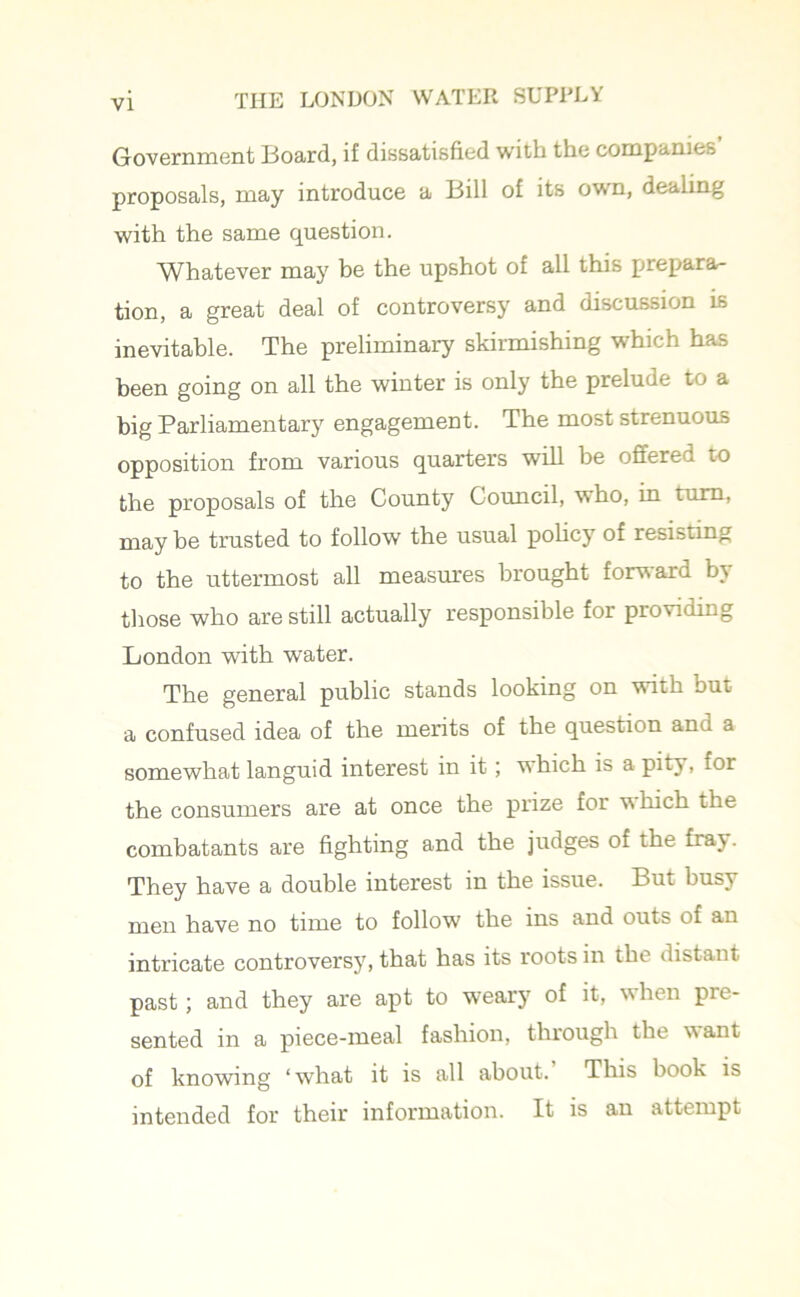 Government Board, if dissatisfied with the companies proposals, may introduce a Bill of its own, dealing with the same question. Whatever may be the upshot of all this prepara- tion, a great deal of controversy and discussion is inevitable. The preliminary skirmishing which has been going on all the winter is only the prelude to a big Parliamentary engagement. The most strenuous opposition from various quarters will be offered to the proposals of the County Council, who, in turn, may be trusted to follow the usual policy of resisting to the uttermost all measures brought forward by those who are still actually responsible for providing London with water. The general public stands looking on with but a confused idea of the merits of the question and a somewhat languid interest in it; which is a pity, for the consumers are at once the prize for which the combatants are fighting and the judges of the fray. They have a double interest in the issue. But busy men have no time to follow the ins and outs of an intricate controversy, that has its roots in the distant past; and they are apt to weary of it, when pre- sented in a piece-meal fashion, through the want of knowing ‘what it is all about. This book is intended for their information. It is an attempt