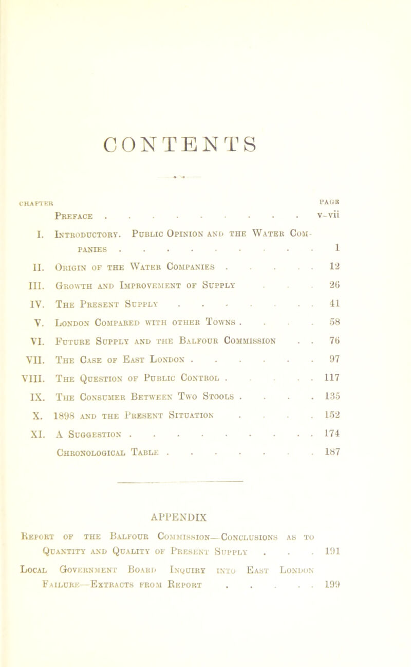 CONTENTS CHAPTER PAGE Preface v-vii I. Introductory. Public Opinion and the Water Com PANIES 1 II. Origin of the Water Companies 12 III. Growth and Improvement of Supply 26 IV. The Present Supply 41 V. London Compared with other Towns . . .58 VI. Future Supply and the Balfour Commission . . 76 VII. The Case of East London ...... 97 VIII. The Question of Public Control ... 117 IX. The Consumer Between Two Stools .... L35 X. 1898 and the Present Situation .... 152 XI. A Suggestion 174 Chronological Table 187 APPENDIX Keport of the Balfour Commission— Conclusions as to Quantity and Quality of Present Supply . . 191 Local Government Board Inquiry into East London Failure—Extracts from Pieport 199