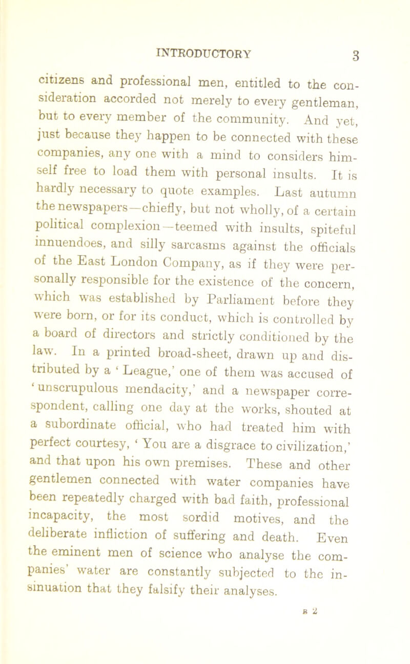 citizens and professional men, entitled to the con- sideration accorded not merely to every gentleman, but to every member of the community. And yet, just because they happen to be connected with these companies, any one with a mind to considers him- self free to load them with personal insults. It is hardly necessary to quote examples. Last autumn the newspapers—chiefly, but not wholly, of a certain political complexion—teemed with insults, spiteful innuendoes, and silly sarcasms against the officials of the East London Company, as if they were per- sonally responsible for the existence of the concern, which was established by Parliament before they were born, or for its conduct, which is controlled by a board of directors and strictly conditioned by the law. In a printed broad-sheet, drawn up and dis- tributed by a ‘ League,’ one of them was accused of unscrupulous mendacity,’ and a newspaper corre- spondent, calling one day at the works, shouted at a subordinate official, who had treated him with perfect courtesy, ‘ You are a disgrace to civilization,’ and that upon his own premises. These and other gentlemen connected with water companies have been repeatedly charged with bad faith, professional incapacity, the most sordid motives, and the deliberate infliction of suffering and death. Even the eminent men of science who analyse the com- panies’ water are constantly subjected to the in- sinuation that they falsify their analyses.