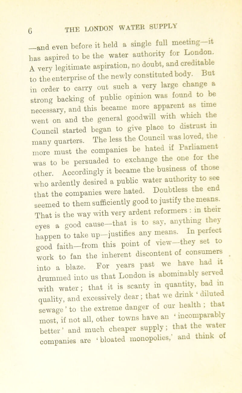 —and even before it held a single full meeting—it has aspired to be the water authority for London. A very legitimate aspiration, no doubt, and credita o e to the enterprise of the newly constituted body. But in order to carry out such a very large change a strong backing of public opinion was found to be necessary, and this became more apparent as tune went on and the general goodwill with which the Council started began to give place to distrust in many quarters. The less the Council was loved, the more must the companies be hated if Parliament was to be persuaded to exchange the one for the other. Accordingly it became the business of those who ardently desired a public water authority to see that the companies were bated. Doubtless the end seemed to them sufficiently good to justify the means. That is the way with very ardent reformers : in then- eyes a good cause-that is to say, anything they happen to take up—justifies any means. In perfect good faith—from this point of view—they set to work to fan the inherent discontent of consumers into a blaze. For years past we have had it drummed into us that London is abominably served with water ; that it is scanty in quantity, bad m quality, and excessively dear; that we drink ‘ diluted sewage ’ to the extreme danger of our health ; that most, if not all, other towns have an ‘ incomparably better’ and much cheaper supply; that the water companies are ‘ bloated monopolies/ and think ol