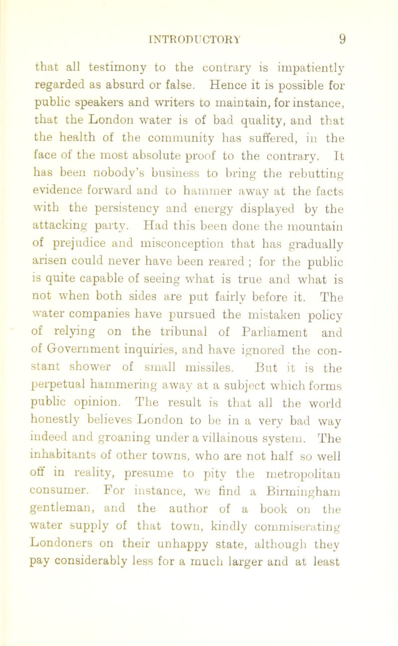 that all testimony to the contrary is impatiently regarded as absurd or false. Hence it is possible for public speakers and writers to maintain, for instance, that the London water is of bad quality, and that the health of the community has suffered, in the face of the most absolute proof to the contrary. It has been nobody’s business to bring the rebutting evidence forward and to hammer away at the facts with the persistency and energy displayed by the attacking party. Had this been done the mountain of prejudice and misconception that has gradually arisen could never have been reared ; for the public is quite capable of seeing what is true and what is not when both sides are put fairly before it. The water companies have pursued the mistaken policy of relying on the tribunal of Parliament and of Government inquiries, and have ignored the con- stant shower of small missiles. But it is the perpetual hammering away at a subject which forms public opinion. The result is that all the world honestly believes London to be in a very bad way indeed and groaning under a villainous system. The inhabitants of other towns, who are not half so well off in reality, presume to pity the metropolitan consumer. For instance, we find a Birmingham gentleman, and the author of a book on the water supply of that town, kindly commiserating Londoners on their unhappy state, although they pay considerably less for a much larger and at least