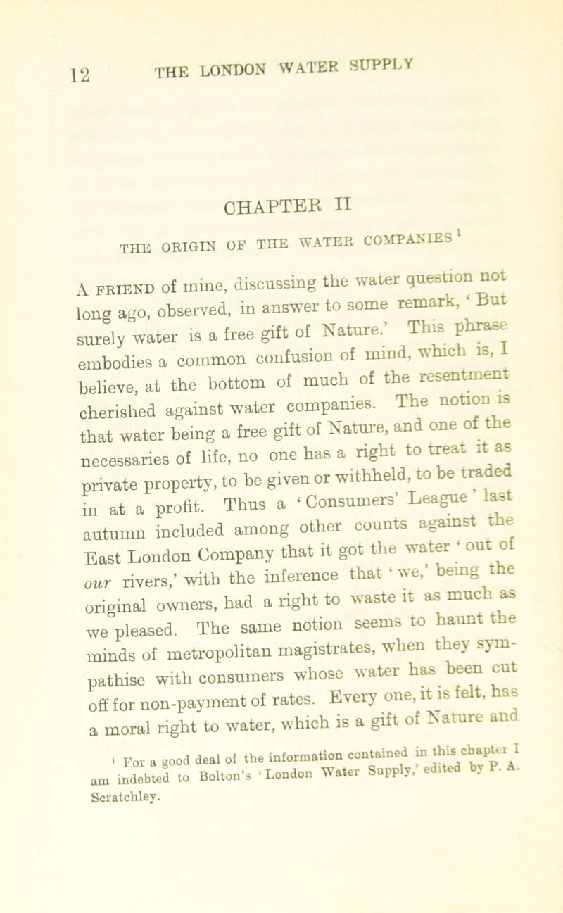CHAPTER II the origin of the water companies' A FRIEND of mine, discussing the water question not long ago, observed, in answer to some remark, ‘ Bui surely water is a free gift of Nature.’ This phrase embodies a common confusion of mind, whic is, believe, at the bottom of much of the resentment cherished against water companies. The notion is that water being a free gift of Nature, and one of the necessaries of life, no one has a right to treat it as private property, to be given or withheld, to be tra e in at a profit. Thus a ‘ Consumers League last autumn included among other counts against the East London Company that it got the water ‘ out of our rivers,’ with the inference that ‘ we, being t re original owners, had a right to waste it as much as we pleased. The same notion seems to haunt the minds of metropolitan magistrates, when they sym- pathise with consumers whose water has been cut off for non-payment of rates. Every one, it is felt, has a moral right to water, which is a gift of Nature an > For a good deal of the information contained in this' 1 am indebted to Bolton’s ‘London Water Supply, edited by P. A. Scratchley.