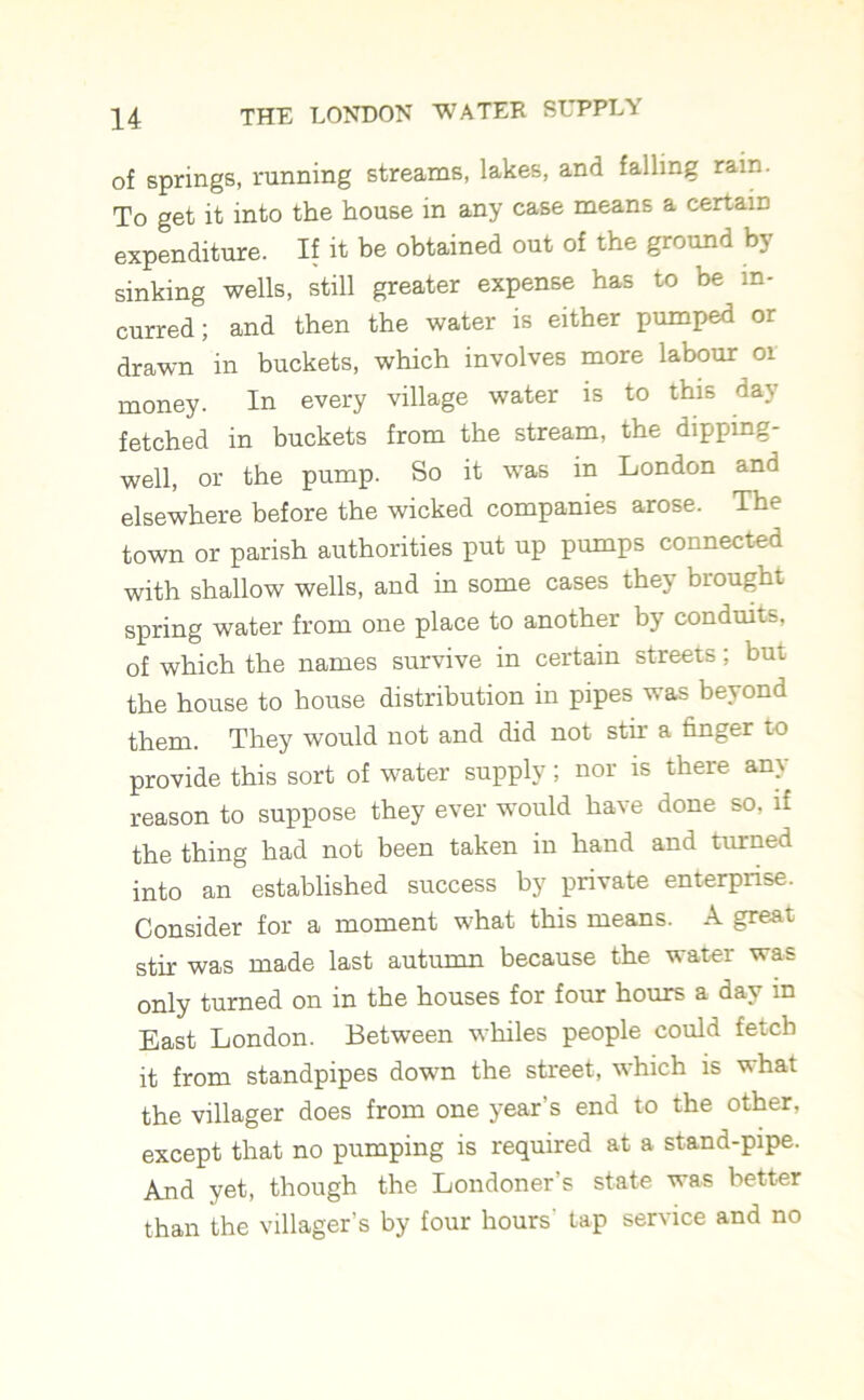 of springs, running streams, lakes, and falling rain. To get it into the house in any case means a certain expenditure. If it be obtained out of the ground by sinking wells, still greater expense has to be in- curred; and then the water is either pumped or drawn in buckets, which involves more labour or money. In every village water is to this day fetched in buckets from the stream, the dipping- well, or the pump. So it was in London and elsewhere before the wicked companies arose. The town or parish authorities put up pumps connected with shallow wells, and in some cases the} biought spring water from one place to another by conduits, of which the names survive in certain streets; but the house to house distribution in pipes was beyond them. They would not and did not stir a finger to provide this sort of water supply; nor is there any reason to suppose they ever would have done so, if the thing had not been taken in hand and turned into an established success by private enterprise. Consider for a moment what this means. A great stir was made last autumn because the water was only turned on in the houses for four hours a day in East London. Between whiles people could fetch it from standpipes down the street, which is what the villager does from one year’s end to the other, except that no pumping is required at a stand-pipe. And yet, though the Londoner’s state was better than the villager’s by four hours' tap service and no