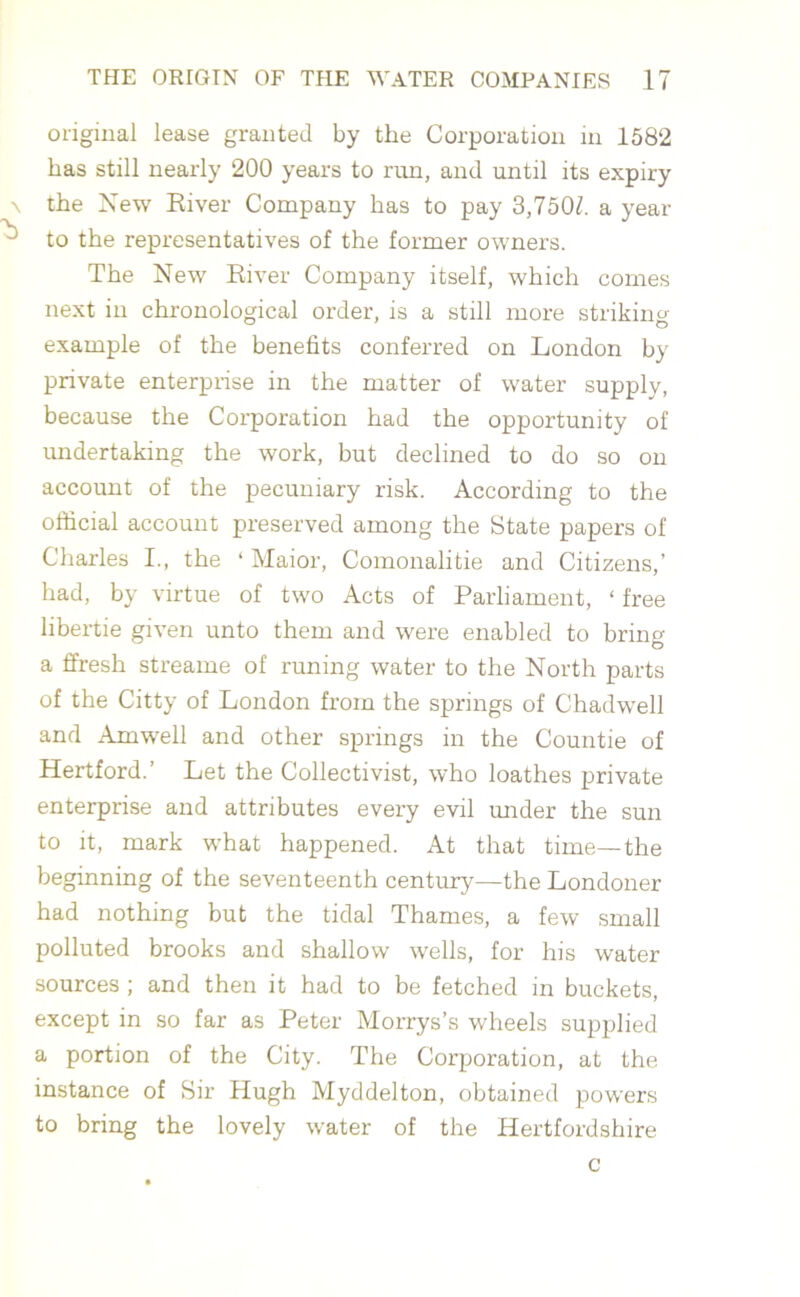 original lease granted by the Corporation in 1582 has still nearly 200 years to run, and until its expiry \ the New River Company has to pay 3,7501. a year ^ to the representatives of the former owners. The New River Company itself, which comes next in chronological order, is a still more striking example of the benefits conferred on London by private enterprise in the matter of water supply, because the Corporation had the opportunity of undertaking the work, but declined to do so on account of the pecuniary risk. According to the official account preserved among the State papers of Charles I., the ‘ Maior, Comonalitie and Citizens,’ had, by virtue of two Acts of Parliament, ‘ free libertie given unto them and were enabled to bring a ffresh streame of tuning water to the North parts of the Citty of London from the springs of Chadwell and Amwell and other springs in the Countie of Hertford.’ Let the Collectivist, who loathes private enterprise and attributes every evil under the sun to it, mark what happened. At that time—the beginning of the seventeenth century—the Londoner had nothing but the tidal Thames, a few small polluted brooks and shallow wells, for his water sources ; and then it had to be fetched in buckets, except in so far as Peter Morrys’s wheels supplied a portion of the City. The Corporation, at the instance of Sir Hugh Myddelton, obtained powers to bring the lovely water of the Hertfordshire c