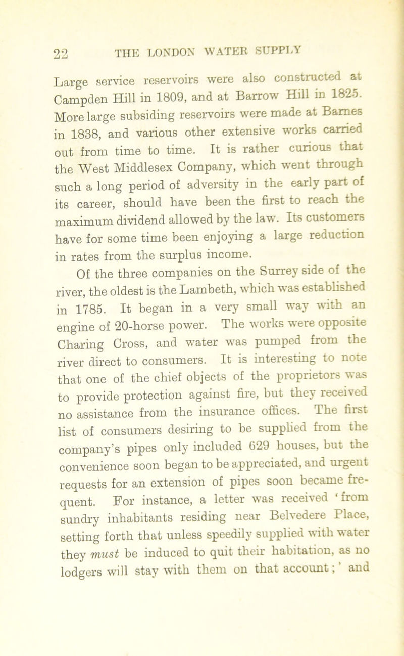 Large service reservoirs were also constructed ai Campden Hill in 1809, and at Barrow Hill in 1825. More large subsiding reservoirs were made at Barnes in 1838, and various other extensive works carried out from time to time. It is rather curious that the West Middlesex Company, which went through such a long period of adversity in the early part of its career, should have been the first to reach the maximum dividend allowed by the law. Its customers have for some time been enjoying a large reduction in rates from the surplus income. Of the three companies on the Surrey side of the river, the oldest is the Lambeth, which was established in 1785. It began in a very small way with an engine of 20-horse power. The works were opposite Charing Cross, and water was pumped from the river direct to consumers. It is interesting to note that one of the chief objects of the proprietors was to provide protection against fire, but they received no assistance from the insurance offices. The first list of consumers desiring to be supplied from the company’s pipes only included 629 houses, but the convenience soon began to be appreciated, and urgent requests for an extension of pipes soon became fre- quent. For instance, a letter was receried from sundry inhabitants residing near Belvedere Place, setting forth that unless speedily supplied with water they must be induced to quit their habitation, as no lodgers will stay with them on that account; ’ and