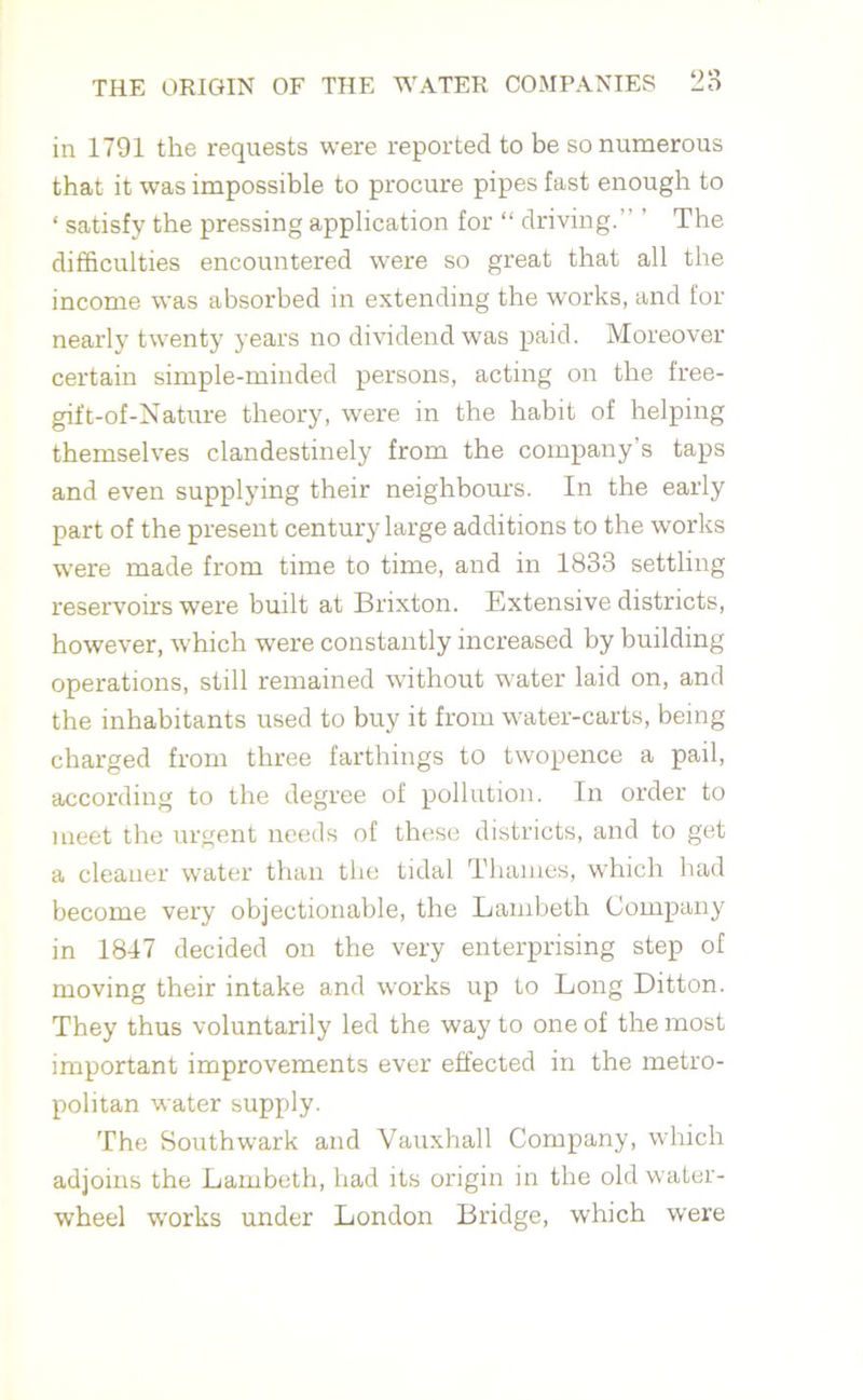 in 1791 the requests were reported to be so numerous that it was impossible to procure pipes fast enough to ‘ satisfy the pressing application for “ driving.” ’ The difficulties encountered were so great that all the income was absorbed in extending the works, and for nearly twenty years no dividend was paid. Moreover certain simple-minded persons, acting on the free- gift-of-Nature theory, were in the habit of helping themselves clandestinely from the company’s taps and even supplying their neighbours. In the early part of the present century large additions to the works were made from time to time, and in 1833 settling reservoirs were built at Brixton. Extensive districts, however, which were constantly increased by building operations, still remained without water laid on, and the inhabitants used to buy it from water-carts, being charged from three farthings to twopence a pail, according to the degree of pollution. In order to meet the urgent needs of these districts, and to get a cleaner water than the tidal Thames, which had become very objectionable, the Lambeth Company in 1847 decided on the very enterprising step of moving their intake and works up to Long Ditton. They thus voluntarily led the way to one of the most important improvements ever effected in the metro- politan water supply. The Southwark and Vauxhall Company, which adjoins the Lambeth, had its origin in the old water- wheel works under London Bridge, which were