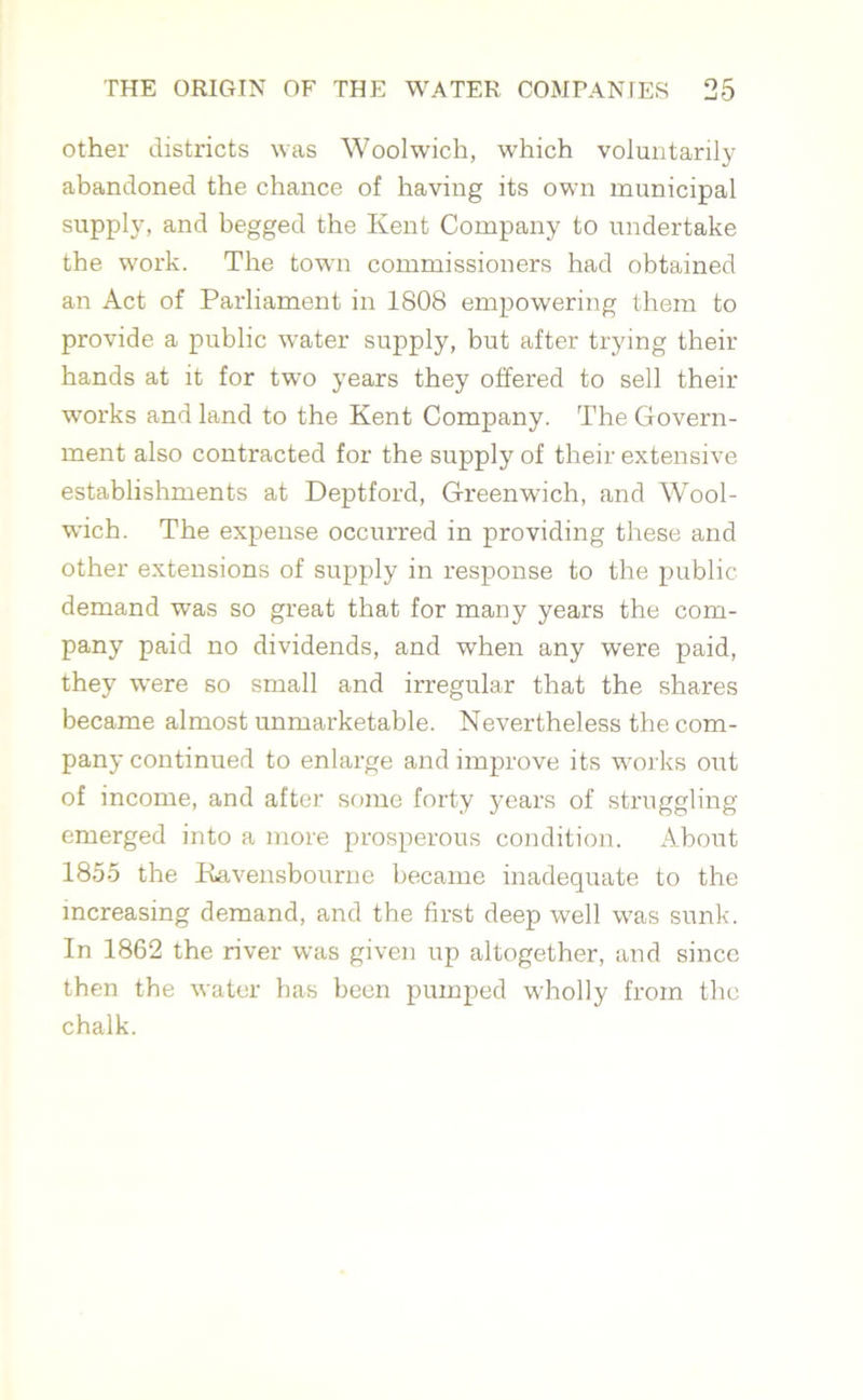 other districts was Woolwich, which voluntarily abandoned the chance of having its own municipal supply, and begged the Kent Company to undertake the work. The town commissioners had obtained an Act of Parliament in 1808 empowering them to provide a public water supply, but after trying their hands at it for twTo years they offered to sell their works and land to the Kent Company. The Govern- ment also contracted for the supply of their extensive establishments at Deptford, Greenwich, and Wool- wich. The expense occurred in providing these and other extensions of supply in response to the public demand was so great that for many years the com- pany paid no dividends, and wThen any were paid, they were so small and irregular that the shares became almost unmarketable. Nevertheless the com- pany continued to enlarge and improve its works out of income, and after some forty years of struggling emerged into a more prosperous condition. About 1855 the Kavensbourne became inadequate to the increasing demand, and the first deep well was sunk. In 1862 the river was given up altogether, and since then the water has been pumped wholly from the chalk.