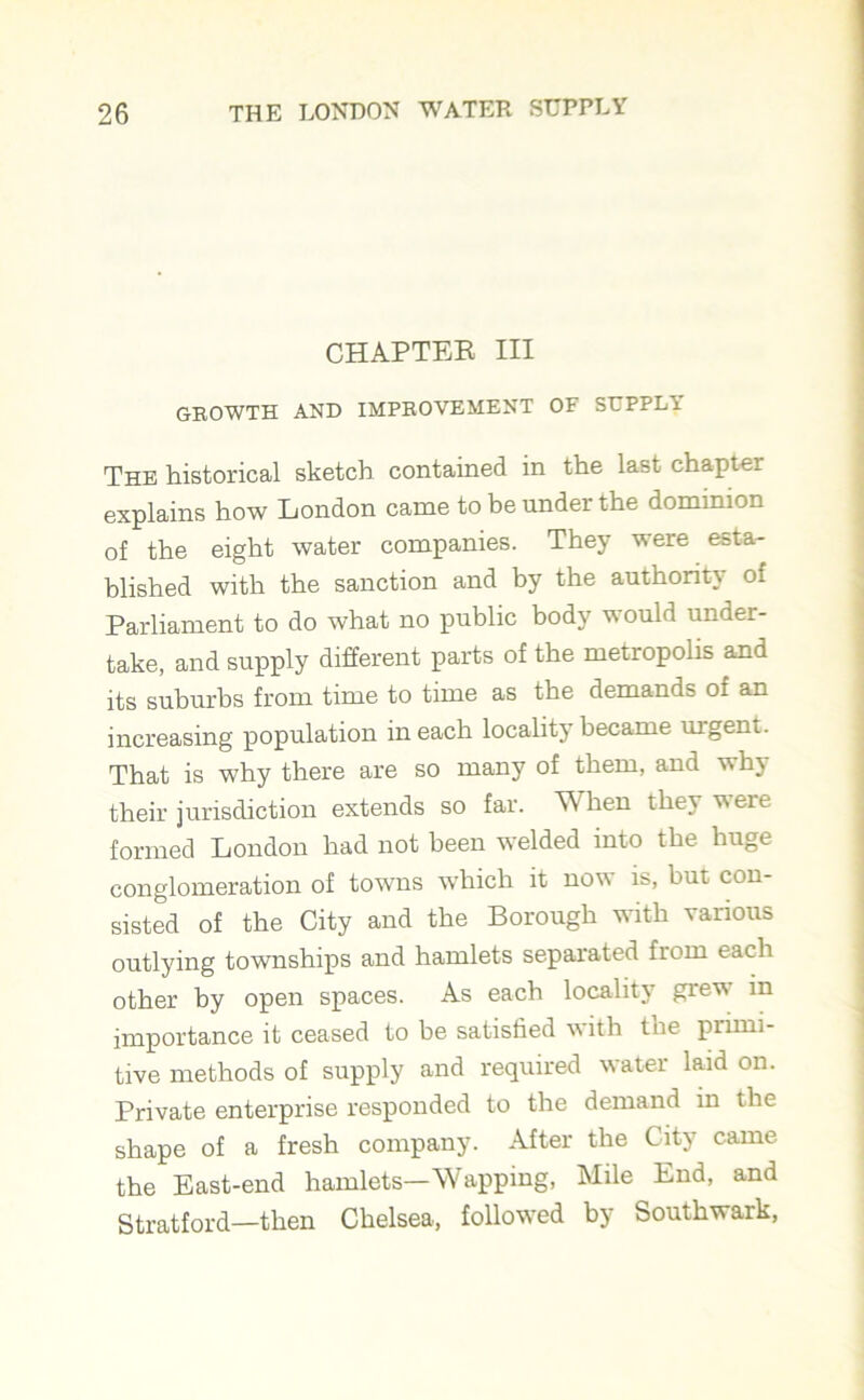 CHAPTER III GROWTH AND IMPROVEMENT OF SUPPLi The historical sketch contained in the last chapter explains how London came to be under the dominion of the eight water companies. They were esta- blished with the sanction and by the authority of Parliament to do what no public body would under- take, and supply different parts of the metropolis and its suburbs from time to time as the demands of an increasing population in each locality became urgent. That is why there are so many of them, and why their jurisdiction extends so far. When they were formed London had not been welded into the huge conglomeration of towns which it now is, but con- sisted of the City and the Borough with various outlying townships and hamlets separated from each other by open spaces. As each locality grew in importance it ceased to be satisfied with the primi- tive methods of supply and required water laid on. Private enterprise responded to the demand in the shape of a fresh company. After the City came the East-end hamlets—Wapping, Mile End, and Stratford—then Chelsea, followed by Southwark,
