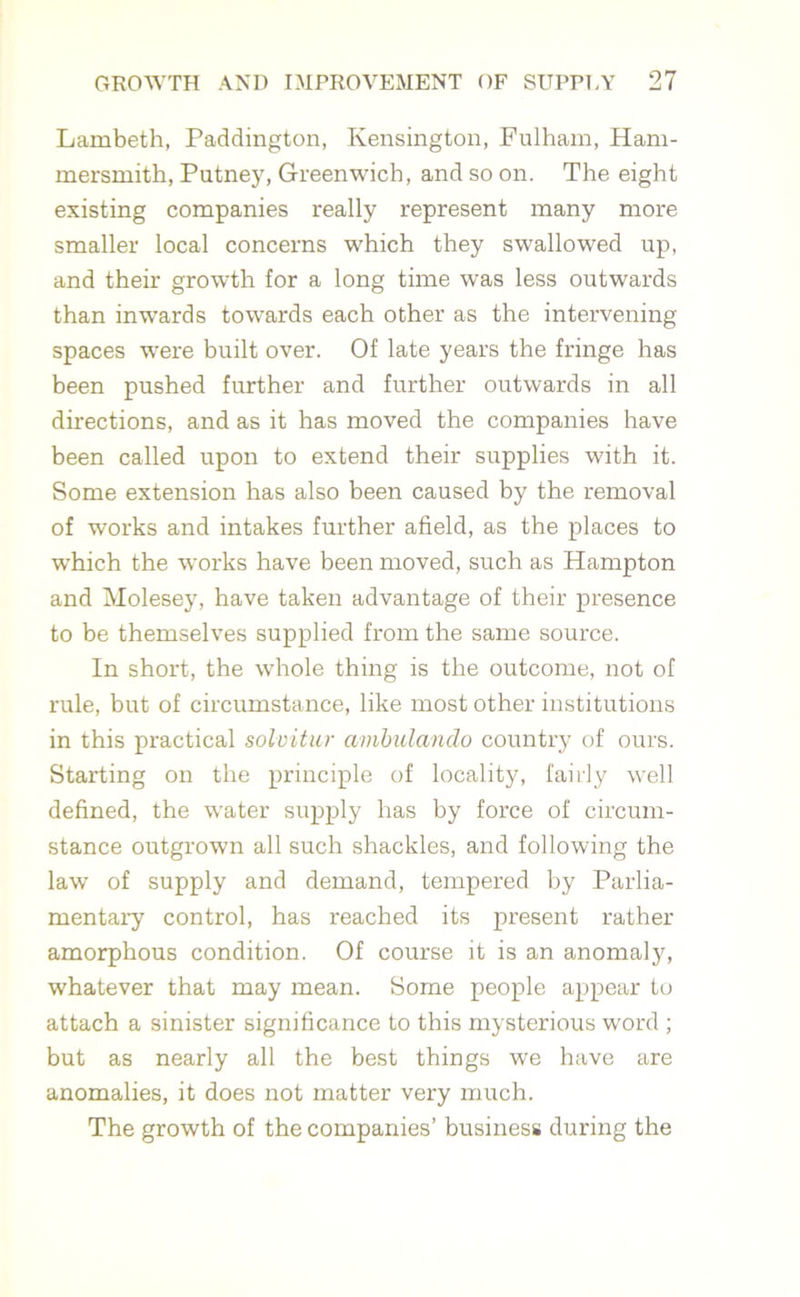 Lambeth, Paddington, Kensington, Fulham, Ham- mersmith, Putney, Greenwich, and so on. The eight existing companies really represent many more smaller local concerns which they swallowed up, and their growth for a long time was less outwards than inwards towards each other as the intervening spaces were built over. Of late years the fringe has been pushed further and further outwards in all directions, and as it has moved the companies have been called upon to extend their supplies with it. Some extension has also been caused by the removal of works and intakes further afield, as the places to which the works have been moved, such as Hampton and Molesey, have taken advantage of their presence to be themselves supplied from the same source. In short, the whole thing is the outcome, not of rule, but of circumstance, like most other institutions in this practical solvitur ambulando country of ours. Starting on the principle of locality, fairly well defined, the water supply has by force of circum- stance outgrown all such shackles, and following the law of supply and demand, tempered by Parlia- mentary control, has reached its present rather amorphous condition. Of course it is an anomaly, whatever that may mean. Some people appear to attach a sinister significance to this mysterious word ; but as nearly all the best things we have are anomalies, it does not matter very much. The growth of the companies’ business during the