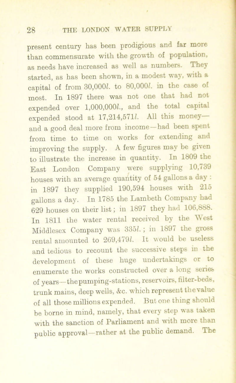 present century has been prodigious and far more than commensurate with the growth of population, as needs have increased as well as numbers. They started, as has been shown, in a modest way, with a capital of from 30,000/. to 80,000/. in the case of most. In 1897 there was not one that had not expended over 1,000,000/., and the total capital expended stood at 17,214,571/. All this money— and a good deal more from income—had been spent from time to time on works for extending and improving the supply. A few figures may be given to illustrate the increase in quantity. In 1809 the East London Company were supplying 10, <39 houses with an average quantity of 54 gallons a day : in 1897 they supplied 190,594 houses with 215 gallons a day. In 1785 the Lambeth Company had 629 houses on their list; in 1897 they had 106,888. In 1811 the water rental received by the ’West Middlesex Company was 335/.; in 1891 the gross rental amounted to 269,479/. It would be useless and tedious to recount the successive steps in the development of these huge undertakings or to enumerate the works constructed over a long series of years—the pumping-stations, reservoirs, filter-beds, trunk mains, deep wells, &c. which represent thevalue of all those millions expended. But one thing should be borne in mind, namely, that every step was taken with the sanction of Parliament and with more than public approval—rather at the public demand. The