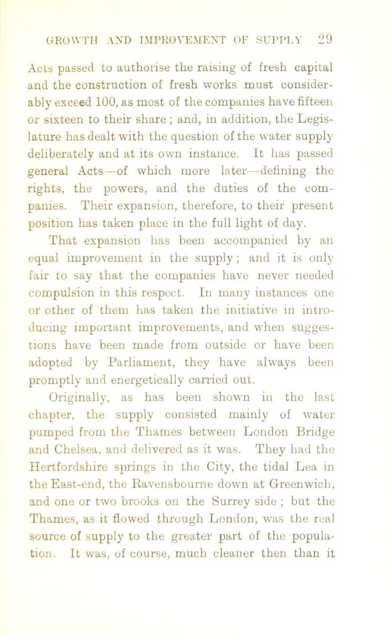 Acts passed to authorise the raising of fresh capital and the construction of fresh works must consider- ably exceed 100, as most of the companies have fifteen or sixteen to their share ; and, in addition, the Legis- lature has dealt with the question of the water supply deliberately and at its own instance. It has passed general Acts—of which more later—defining the rights, the powers, and the duties of the com- panies. Their expansion, therefore, to their present position has taken place in the full light of day. That expansion has been accompanied by an equal improvement in the supply; and it is only fair to say that the companies have never needed compulsion in this respect. In many instances one or other of them has taken the initiative in intro- ducing important improvements, and when sugges- tions have been made from outside or have been adopted by Parliament, they have always been promptly and energetically carried out. Originally, as has been shown in the last chapter, the supply consisted mainly of water pumped from the Thames between London Bridge and Chelsea, and delivered as it was. They had the Hertfordshire springs in the City, the tidal Lea in the East-end, the Ravensbourne down at Greenwich, and one or two brooks on the Surrey side ; but the Thames, as it flowed through London, was the real source of supply to the greater part of the popula- tion. It was, of course, much cleaner then than it