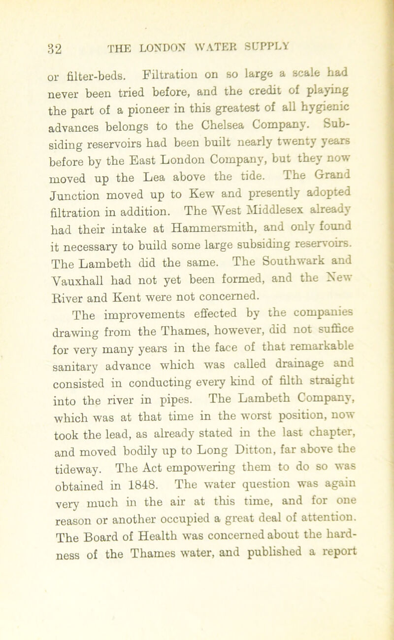 or filter-beds. Filtration on so large a scale had never been tried before, and the credit of playing the part of a pioneer in this greatest of all hygienic advances belongs to the Chelsea Company. Sub- siding reservoirs had been built nearly twenty years before by the East London Company, but they now moved up the Lea above the tide. The Grand Junction moved up to Kew' and presently adopted filtration in addition. The West Middlesex already had their intake at Hammersmith, and only found it necessary to build some large subsiding reservoirs. The Lambeth did the same. The Southwark and Vauxhall had not yet been formed, and the New River and Kent were not concerned. The improvements effected by the companies drawing from the Thames, however, did not suffice for very many years in the face of that remarkable sanitary advance which was called drainage and consisted in conducting every kind of filth straight into the river in pipes. The Lambeth Company, which was at that time in the worst position, now took the lead, as already stated in the last chapter, and moved bodily up to Long Ditton, far above the tideway. The Act empowering them to do so was obtained in 1848. The water question was again very much in the air at this time, and for one reason or another occupied a great deal of attention. The Board of Health was concerned about the hard- ness of the Thames water, and published a report