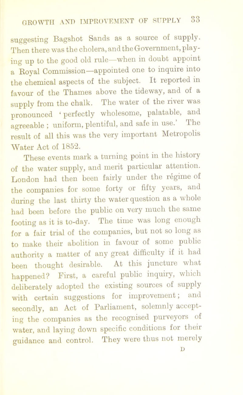 suggesting Bagshot Sands as a source of supply. Then there was the cholera, and the Government, play- ing up to the good old rule—when in doubt appoint a Koyal Commission—appointed one to inquire into the chemical aspects of the subject. It reported in favour of the Thames above the tideway, and of a supply from the chalk. The water of the river was pronounced ‘ perfectly wholesome, palatable, and agreeable ; uniform, plentiful, and safe in use. The result of all this was the very important Metropolis Water Act of 1852. These events mark a turning point in the history of the water supply, and merit particular attention. London had then been fairly under the regime of the companies for some forty or fifty years, and during the last thirty the water question as a whole had been before the public on very much the same footing as it is to-day. The time was long enough for a fair trial of the companies, but not so long as to make their abolition in favour of some public authority a matter of any great difficulty if it had been thought desirable. At this juncture what happened? First, a careful public inquiry, which deliberately adopted the existing sources of supply with certain suggestions for improvement; and secondly, an Act of Parliament, solemnly accept- ing the companies as the recognised purveyors of water, and laying down specific conditions for theii guidance and control. They were thus not merely D