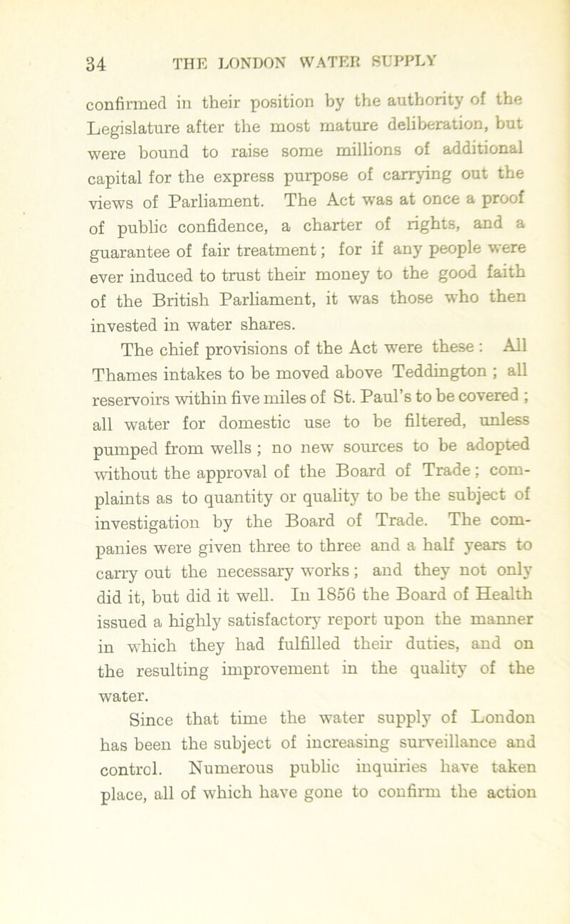 confirmed in their position by the authority of the Legislature after the most mature deliberation, but were bound to raise some millions of additional capital for the express purpose of carrying out the views of Parliament. The Act was at once a proof of public confidence, a charter of rights, and a guarantee of fair treatment; for if any people were ever induced to trust their money to the good faith of the British Parliament, it was those who then invested in water shares. The chief provisions of the Act were these : All Thames intakes to be moved above Teddington ; all reservoirs within five miles of St. Paul’s to be covered ; all water for domestic use to be filtered, unless pumped from wells ; no new sources to be adopted without the approval of the Board of Trade; com- plaints as to quantity or quality to be the subject of investigation by the Board of Trade. The com- panies were given three to three and a half years to carry out the necessary works; and they not only did it, but did it well. In 1856 the Board of Health issued a highly satisfactory report upon the manner in which they had fulfilled their duties, and on the resulting improvement in the quality of the water. Since that time the water supply of London has been the subject of increasing surveillance and control. Numerous public inquiries have taken place, all of which have gone to confirm the action