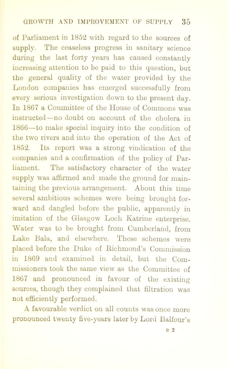 of Parliament in 1852 with regard to the sources of supply. The ceaseless progress in sanitary science during the last forty years has caused constantly increasing attention to be paid to this question, but the general quality of the water provided by the London companies has emerged successfully from every serious investigation down to the present day. In 1867 a Committee of the House of Commons was instructed—no doubt on account of the cholera in 1866—to make special inquiry into the condition of the two rivers and into the operation of the Act of 1852. Its report was a strong vindication of the companies and a confirmation of the policy of Par- liament. The satisfactory character of the water supply was affirmed and made the ground for main- taining the previous arrangement. About this time several ambitious schemes were being brought for- ward and dangled before the public, apparently in imitation of the Glasgow Loch Katrine enterprise. Water was to be brought from Cumberland, from Lake Bala, and elsewhere. These schemes were placed before the Duke of Richmond’s Commission in 1869 and examined in detail, but the Com- missioners took the same view as the Committee of 1867 and pronounced in favour of the existing sources, though they complained that filtration was not efficiently performed. A favourable verdict on all counts was once more pronounced twenty five-years later by Lord Balfour’s