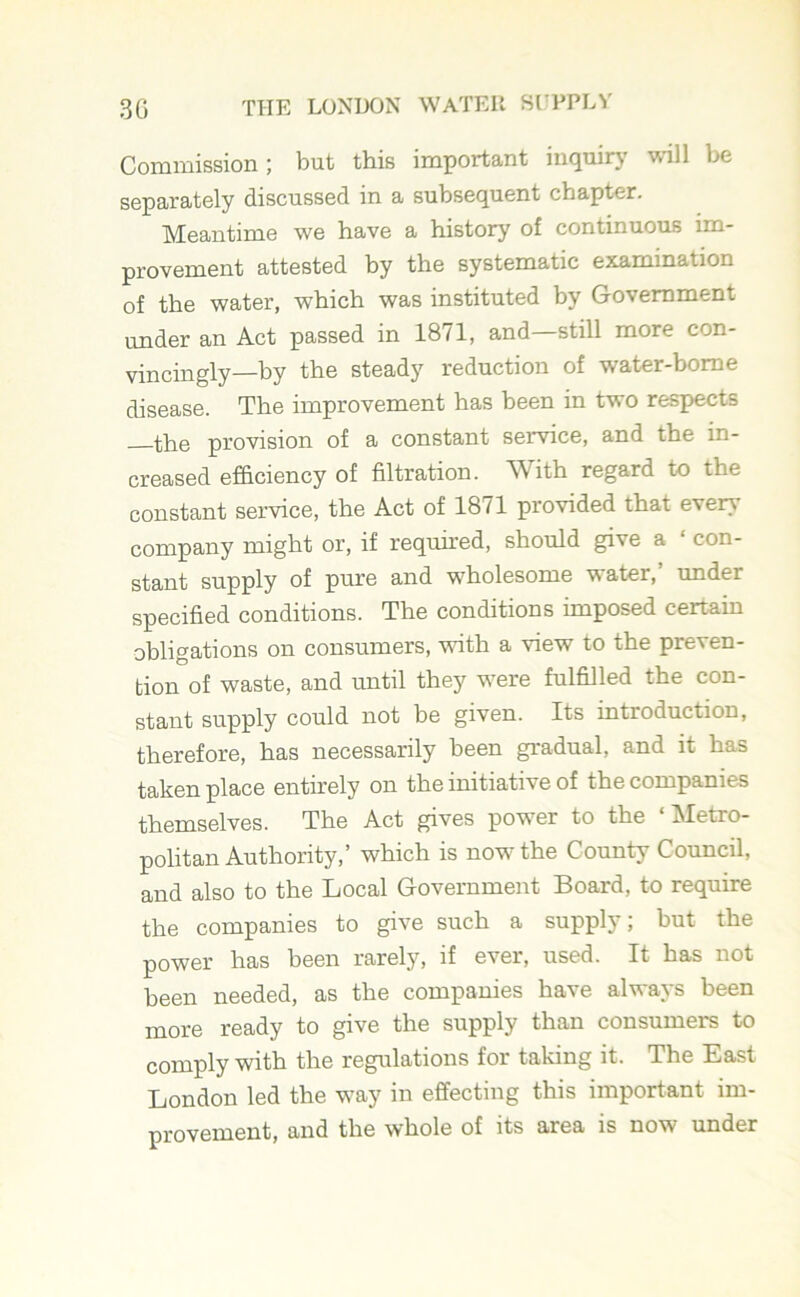 Commission; but this important inquiry will bo separately discussed in a subsequent chapter. Meantime we have a history of continuous im- provement attested by the systematic examination of the water, which was instituted by Government under an Act passed in 1871, and—still more con- vincingly—by the steady reduction of water-borne disease. The improvement has been in two respects Hrn provision of a constant service, and the in- creased efficiency of filtration. With regard to the constant service, the Act of 1871 provided that every company might or, if required, should give a ‘ con- stant supply of pure and wholesome water,’ under specified conditions. The conditions imposed certain obligations on consumers, with a view to the preven- tion of waste, and until they were fulfilled the con- stant supply could not be given. Its introduction, therefore, has necessarily been gradual, and it has taken place entirely on the initiative of the companies themselves. The Act gives power to the ‘ Metro- politan Authority,’ which is now7 the County Council, and also to the Local Government Board, to require the companies to give such a supply; but the power has been rarely, if ever, used. It has not been needed, as the companies have always been more ready to give the supply than consumers to comply with the regulations for taking it. The East London led the w7ay in effecting this important im- provement, and the whole of its area is now under