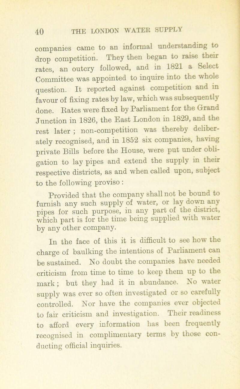 companies came to an informal understanding to drop competition. They then began to raise their rates, an outcry followed, and in 1821 a Select Committee was appointed to inquire into the whole question. It reported against competition and in favour of fixing rates by law, which was subsequently done. Bates were fixed by Parliament for the Grand Junction in 1826, the East London in 1829, and the rest later ; non-competition was thereby deliber- ately recognised, and in 1852 six companies, having private Bills before the House, were put under obli- gation to lay pipes and extend the supply in their respective districts, as and when called upon, subject to the following proviso : Provided that the company shall not be bound to furnish any such supply of water, or lay down any pipes for such purpose, in any part of the district, which part is for the time being supplied with water by any other company. In the face of this it is difficult to see how the charge of baulking the intentions of Parliament can be sustained. No doubt the companies have needed criticism from time to time to keep them up to the mark; but they had it in abundance. No water supply was ever so often investigated or so carefully controlled. Nor have the companies ever objected to fair criticism and investigation. Their readiness to afford every information has been frequently recognised in complimentary terms by those con- ducting official inquiries.