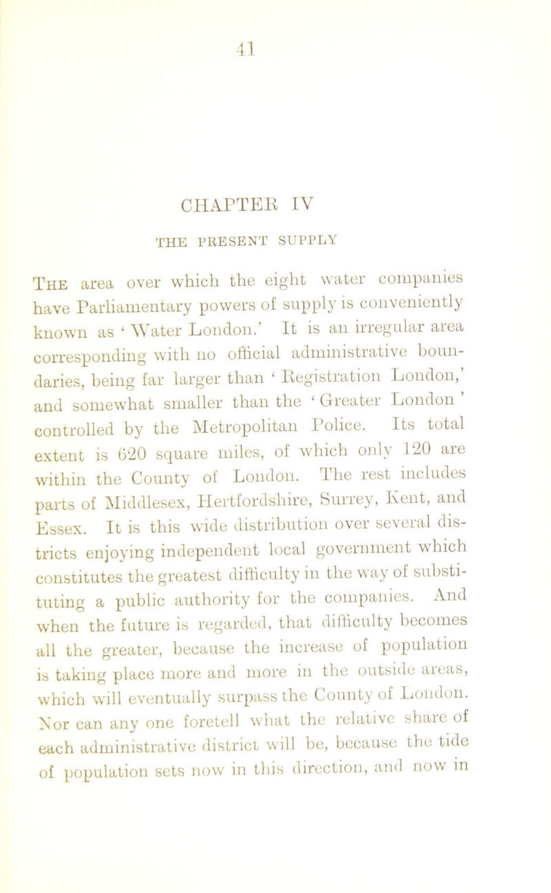 CHAPTER IV THE PRESENT SUPPLY The area over which the eight water companies have Parliamentary powers of supply is conveniently known as ‘ Water London. It is an nregular area corresponding with no official adimmstiative boun- daries, being far larger than ‘ Registration London,’ and somewffiat smaller than the 1 Grieatei London controlled by the Metropolitan Police. Its total extent is 620 square miles, of which only 120 are within the County of London. 1 he lest includes parts of Middlesex, Hertfordshire, Surrey, Kent, and Essex. It is this wide distribution over several dis- tricts enjoying independent local government which constitutes the greatest difficulty in the way of substi- tuting a public authority for the companies. And when the future is regarded, that difficulty becomes all the greater, because the increase of population is taking place more and more in the outside areas, which will eventually surpass the County of London. Nor can any one foretell what the relative share of each administrative district will be, because the tide of population sets now in this direction, and now in