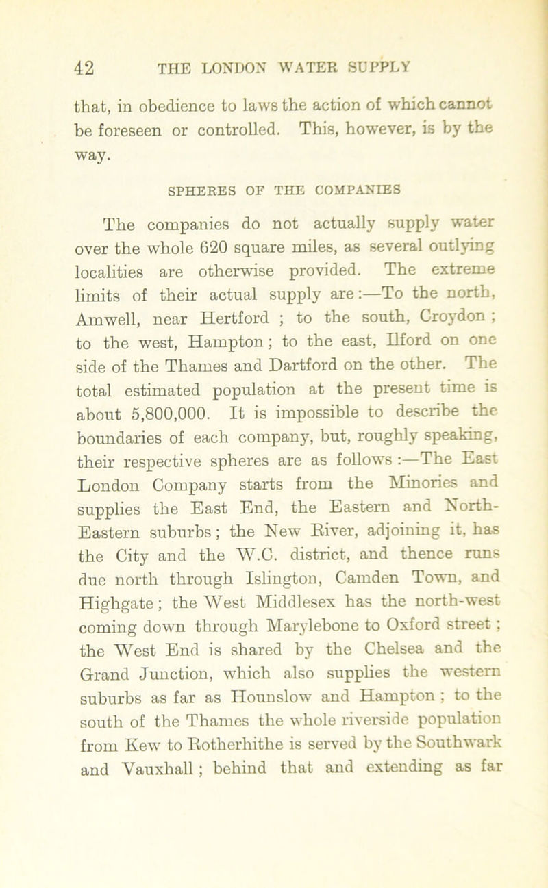that, in obedience to laws the action of which cannot be foreseen or controlled. This, however, is by the way. SPHERES OF THE COMPANIES The companies do not actually supply water over the whole 620 square miles, as several outljdng localities are otherwise provided. The extreme limits of their actual supply are:—To the north, Am well, near Hertford ; to the south, Croydon ; to the west, Hampton; to the east, Ilford on one side of the Thames and Dartford on the other. The total estimated population at the present time is about 5,800,000. It is impossible to describe the boundaries of each company, but, roughly speaking, their respective spheres are as follows :—The East London Company starts from the Minories and supplies the East End, the Eastern and North- Eastern suburbs; the New Eiver, adjoining it, has the City and the W.C. district, and thence runs due north through Islington, Camden Town, and Highgate; the West Middlesex has the north-west coming down through Marylebone to Oxford street; the West End is shared by the Chelsea and the Grand Junction, which also supplies the western suburbs as far as Hounslow and Hampton ; to the south of the Thames the whole riverside population from Kew to Rotherhithe is served by the Southwark and Vauxhall ; behind that and extending as far