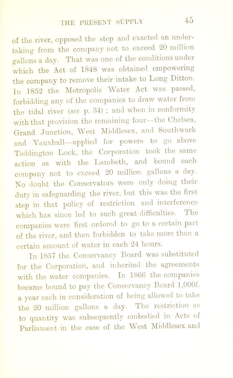 of the river, opposed the step and exacted an under- taking from the company not to exceed 20 million gallons a day. That was one of the conditions under which the Act of 1S48 was obtained empowering the company to remove their intake to Long Ditton. In 1852 the Metropolis Water Act was passed, forbidding any of the companies to draw water from the tidal river (see p. 34) ; and when in conformity with that provision the remaining four—the Chelsea, Grand Junction, West Middlesex, and Southwark and Yauxhall—applied for powers to go above Teddington Lock, the Corporation took the same action as with the Lambeth, and bound each company not to exceed 20 million gallons a day. No doubt the Conservators were only doing then- duty in safeguarding the river, but this was the first step in that policy of restriction and interference which has since led to such great difficulties. The companies were first ordered to go to a ceitain pait of the river, and then forbidden to take more than a certain amount of water in each 24 hours. In 1857 the Conservancy Board was substituted for the Corporation, and inherited the agreements with the water companies. In 1866 the companies became bound to pay the Conservancy Board 1,0005 a year each in consideration of being allowed to take the 20 million gallons a day. The restriction as to quantity was subsequently embodied in Acts of Parliament in the case of the West Middlesex and