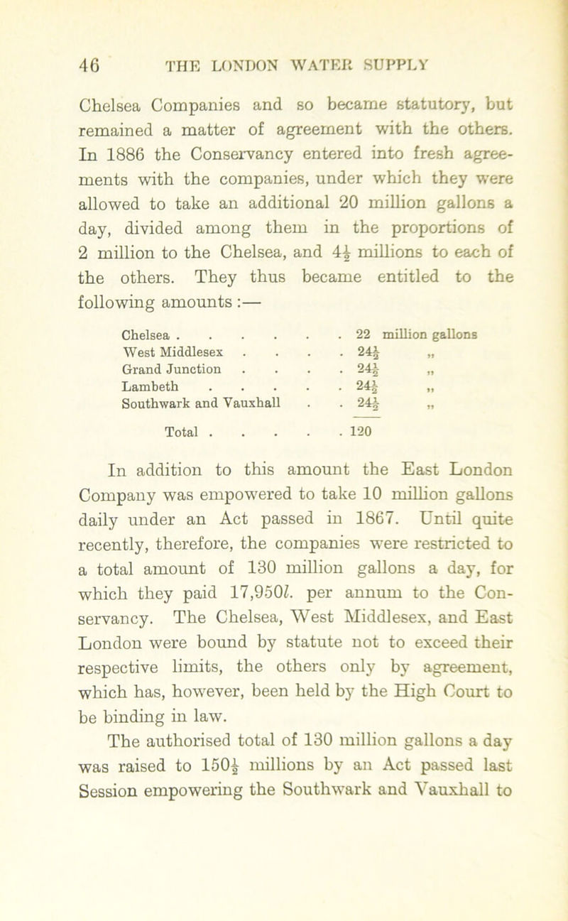 Chelsea Companies and so became statutory, but remained a matter of agreement with the others. In 1886 the Conservancy entered into fresh agree- ments with the companies, under which they were allowed to take an additional 20 million gallons a day, divided among them in the proportions of 2 million to the Chelsea, and 4^ millions to each of the others. They thus became entitled to the following amounts :— Chelsea . 22 million gallons West Middlesex • 24J Grand Junction 24A • *^2 »> Lambeth .... • 2H Southwark and Vauxhall ■ 24i Total .... . 120 In addition to this amount the East London Company was empowered to take 10 million gallons daily under an Act passed in 1867. Until quite recently, therefore, the companies were restricted to a total amount of 130 million gallons a day, for which they paid 17,950L per annum to the Con- servancy. The Chelsea, West Middlesex, and East London were bound by statute not to exceed their respective limits, the others only by agreement, which has, however, been held by the High Court to be binding in law. The authorised total of 130 million gallons a day was raised to 150^ millions by an Act passed last Session empowering the Southwark and Yauxhall to