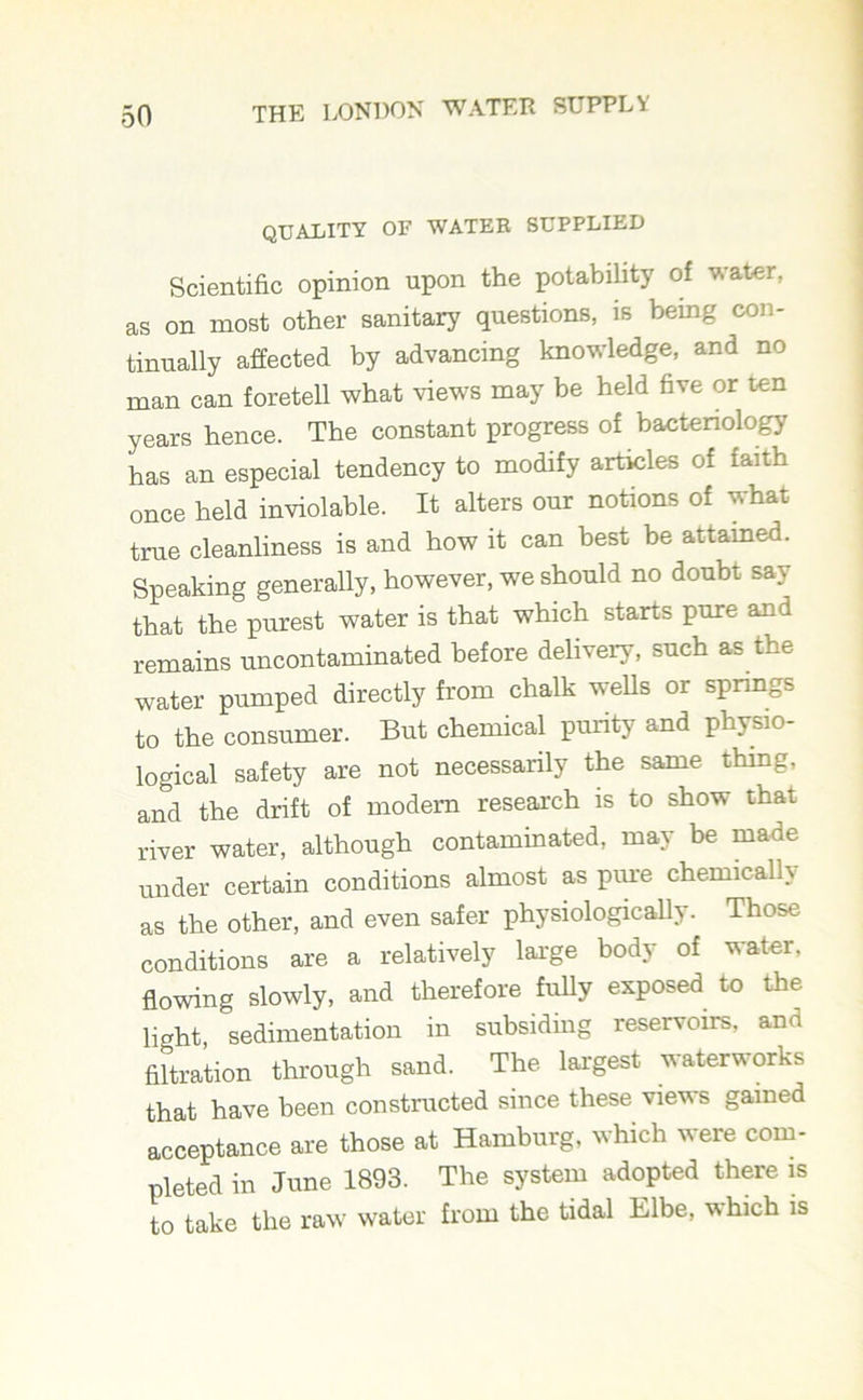 quality of water supplied Scientific opinion upon the potability of water, as on most other sanitary questions, is being con- tinually affected by advancing knowledge, and no man can foretell what views may be held five or ten years hence. The constant progress of bacteriology has an especial tendency to modify articles of faith once held inviolable. It alters our notions of what true cleanliness is and how it can best be attained. Speaking generally, however, we should no doubt say that the purest water is that which starts pure and remains uncontaminated before delivery, such as the water pumped directly from chalk wells or springs to the consumer. But chemical purity and physio- logical safety are not necessarily the same thing, and the drift of modern research is to show that river water, although contaminated, may be made under certain conditions almost as pure chemically as the other, and even safer physiologically. Those conditions are a relatively large body of water, flowing slowly, and therefore fully exposed to the light, sedimentation in subsiding reservoirs, and filtration through sand. The largest waterworks that have been constructed since these views gained acceptance are those at Hamburg, which were com- pleted in June 1893. The system adopted there is to take the raw water from the tidal Elbe, which is