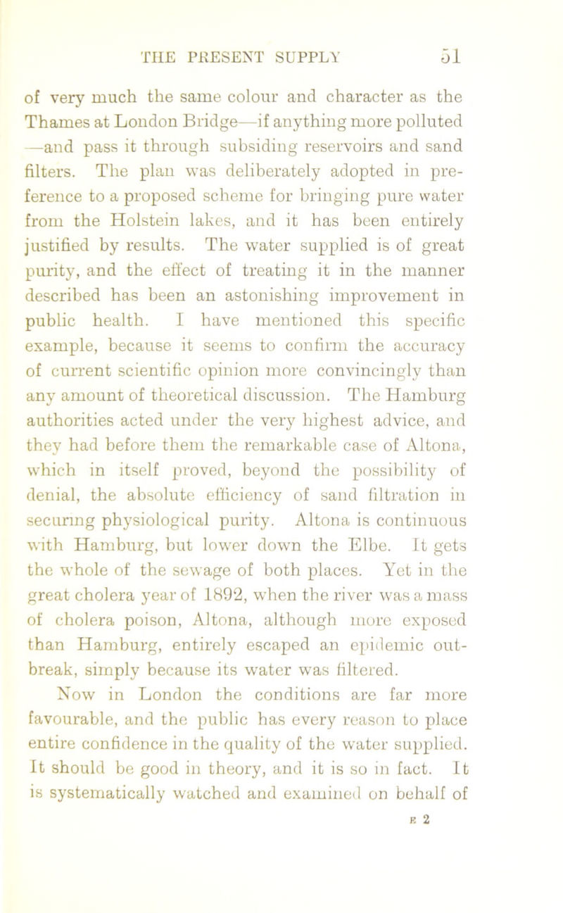 of very much the same colour and character as the Thames at London Bridge—if anything more polluted —and pass it through subsiding reservoirs and sand filters. The plan was deliberately adopted in pre- ference to a proposed scheme for bringing pure water from the Holstein lakes, and it has been entirely justified by results. The water supplied is of great purity, and the effect of treating it in the manner described has been an astonishing improvement in public health. I have mentioned this specific example, because it seems to confirm the accuracy of current scientific opinion more convincingly than any amount of theoretical discussion. The Hamburg authorities acted under the very highest advice, and they had before them the remarkable case of Altona, which in itself proved, beyond the possibility of denial, the absolute efficiency of sand filtration in securing physiological purity. Altona is continuous with Hamburg, but lower down the Elbe. It gets the whole of the sewage of both places. Yet in the great cholera year of 1892, when the river was a mass of cholera poison, Altona, although more exposed than Hamburg, entirely escaped an epidemic out- break, simply because its water was filtered. Now in London the conditions are far more favourable, and the public has every reason to place entire confidence in the quality of the water supplied. It should be good in theory, and it is so in fact. It is systematically watched and examined on behalf of