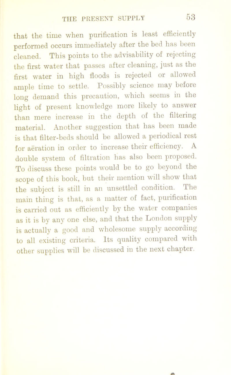 that the time when purification is least efficiently performed occurs immediately after the bed has been cleaned. This points to the advisability of rejecting the first water that passes after cleaning, just as the first water in high floods is rejected or allowed ample time to settle. Possibly science may before long demand this precaution, which seems in the light of present knowledge more likely to answer than mere increase in the depth of the filtering material. Another suggestion that has been made is that filter-beds should be allowed a periodical rest for aeration in order to increase their efficiency. A double system of filtration has also been proposed. To discuss these points would be to go beyond the scope of this book, but their mention will show that the subject is still in an unsettled condition. The main thing is that, as a matter of fact, purification is carried out as efficiently by the water companies as it is by any one else, and that the London supply is actually a good and wholesome supply according to all existing criteria. Its quality compared with other supplies will be discussed in the next chaptei.