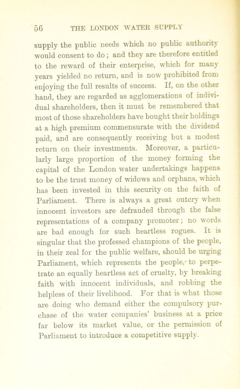 supply the public needs which no public authority would consent to do ; and they are therefore entitled to the reward of their enterprise, which for many years yielded no return, and is now prohibited from enjoying the full results of success. If, on the other hand, they are regarded as agglomerations of indivi- dual shareholders, then it must be remembered that most of those shareholders have bought their holdings at a high premium commensurate with the dividend paid, and are consequently receiving but a modest return on their investments. Moreover, a particu- larly large proportion of the money forming the capital of the London water undertakings happens to be the trust money of widows and orphans, which has been invested in this security on the faith of Parliament. There is always a great outcry when innocent investors are defrauded through the false representations of a company promoter; no words are bad enough for such heartless rogues. It is singular that the professed champions of the people, in their zeal for the public welfare, should be urging Parliament, which represents the people,' to perpe- trate an equally heartless act of cruelty, by breaking faith with innocent individuals, and robbing the helpless of their livelihood. For that is what those are doing who demand either the compulsory pur- chase of the water companies’ business at a price far below its market value, or the permission of Parliament to introduce a competitive supply.