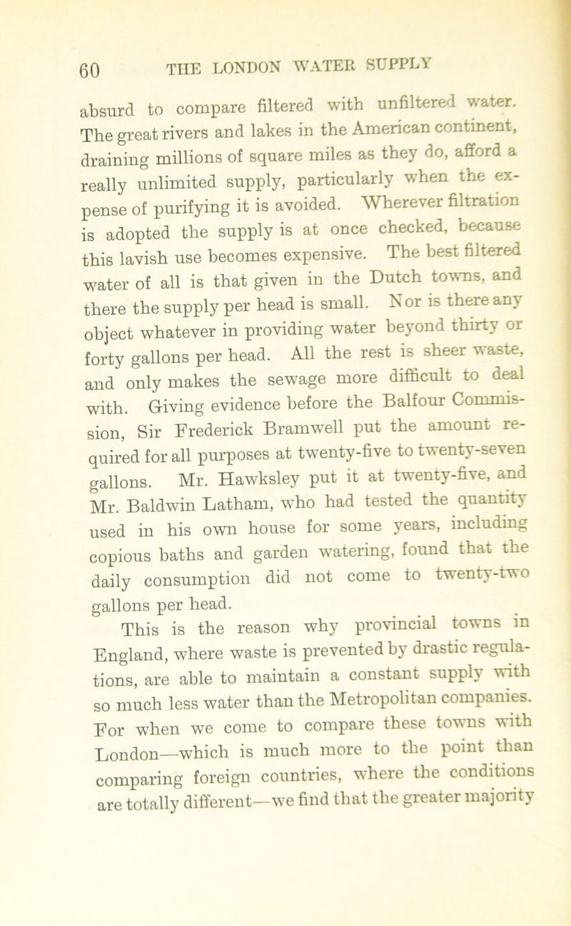 absurd to compare filtered with unfiltered water. The great rivers and lakes in the American continent, draining millions of square miles as they do, afford a really unlimited supply, particularly when the ex- pense of purifying it is avoided. Wherever filtration is adopted the supply is at once checked, because this lavish use becomes expensive. The best filtered -water of all is that given in the Dutch towns, and there the supply per head is small. Nor is there any object whatever in providing water beyond thirty or forty gallons per head. All the rest is sheer waste, and only makes the sewage more difficult to deal with. Giving evidence before the Balfour Commis- sion, Sir Frederick Bramwell put the amount re- quired for all purposes at twenty-five to twenty-seven gallons. Mr. Hawksley put it at twenty-five, and Mr. Baldwin Latham, w'ho had tested the quantity used in his own house for some years, including copious baths and garden watering, found that the daily consumption did not come to twenty-two gallons per head. This is the reason why provincial towns in England, where waste is prevented by drastic regula- tions, are able to maintain a constant supply with so much less water than the Metropolitan companies. For when we come to compare these towns with London—which is much more to the point than comparing foreign countries, where the conditions are totally different—we find that the greater majority