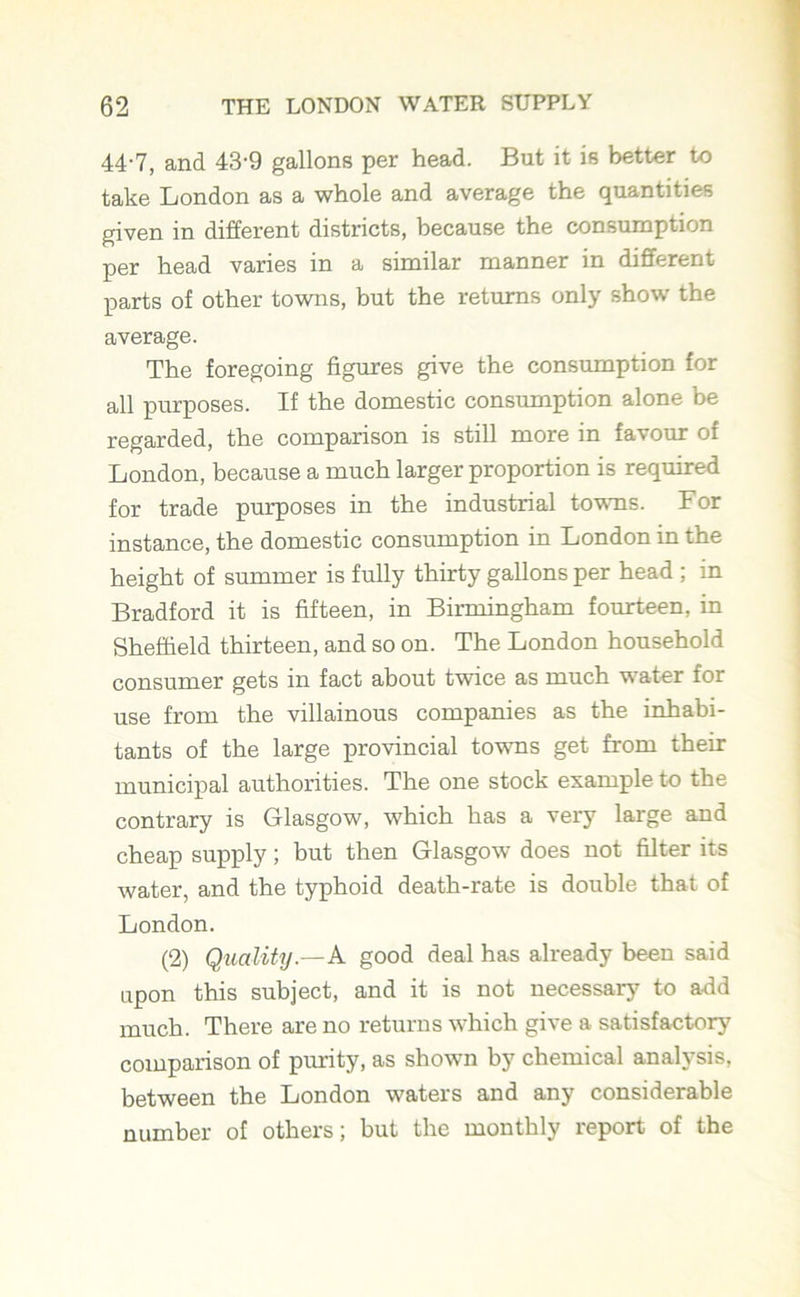 44-7, and 43-9 gallons per head. But it is better to take London as a whole and average the quantities given in different districts, because the consumption per head varies in a similar manner in different parts of other towns, but the returns only show the average. The foregoing figures give the consumption for all purposes. If the domestic consumption alone be regarded, the comparison is still more in favour of London, because a much larger proportion is required for trade purposes in the industrial towns. For instance, the domestic consumption in London in the height of summer is fully thirty gallons per head ; in Bradford it is fifteen, in Birmingham fourteen, in Sheffield thirteen, and so on. The London household consumer gets in fact about twice as much water for use from the villainous companies as the inhabi- tants of the large provincial towns get from their municipal authorities. The one stock example to the contrary is Glasgow, which has a very large and cheap supply; but then Glasgow does not filter its water, and the typhoid death-rate is double that of London. (2) Quality.—A good deal has already been said upon this subject, and it is not necessary to add much. There are no returns which give a satisfactory comparison of purity, as shown by chemical analysis, between the London waters and any considerable number of others; but the monthly report of the