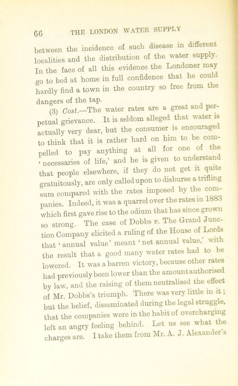 between the incidence of such disease in different localities and the distribution of the water supply. In the face of all this evidence the Londoner may go to bed at home in full confidence that he could hardly find a town in the country so free from the dangers of the tap. (3) Cost.—The water rates are a great and per- petual grievance. It is seldom alleged that water is actually very dear, but the consumer is encouraged to think that it is rather hard on him to be com- pelled to pay anything at all for one o t e ‘ necessaries of life,’ and he is given to understand that people elsewhere, if they do not get it quite o ratuitously, are only called upon to disburse a trifling sum compared with the rates imposed by the com- panies. Indeed, it was a quarrel over the rates m 1883 which first gave rise to the odium that has since grown so strong. The case of Dobbs t>. The Grand Junc- tion Company elicited a ruling of the House of Lords that ‘ annual value’ meant ‘ net annual value,’ with the result that a good many water rates had to be lowered. It was a barren victory, because other rates had previously been lower than the amount authorised by law, and the raising of them neutralised the effect of Mr. Dobbs’s triumph. There was very little in it, but the belief, disseminated during the legal struggle, that the companies were in the habit of overcharging left an angry feeling behind. Let us see what the charges are. I take them from Mr. A. J. Alexander s