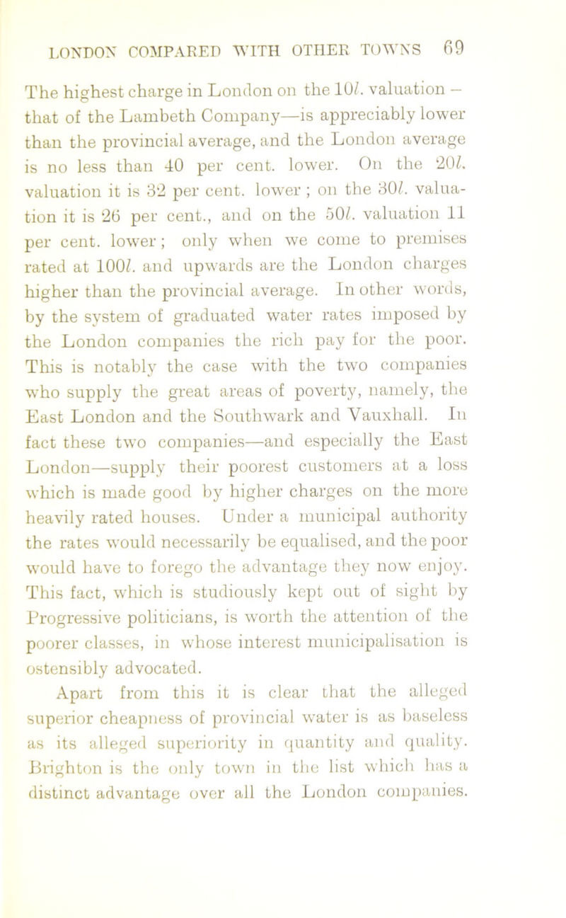 The highest charge in London on the 10/. valuation — that of the Lambeth Company—is appreciably lower than the provincial average, and the London average is no less than 40 per cent, lower. On the ‘20/. valuation it is 32 per cent, lower ; on the 30/. valua- tion it is 26 per cent., and on the 50/. valuation 11 per cent, lower; only when we come to premises rated at 100/. and upwards are the London charges higher than the provincial average. In other words, by the system of graduated water rates imposed by the London companies the rich pay for the poor. This is notably the case with the two companies who supply the great areas of poverty, namely, the East London and the Southwark and Vauxhall. In fact these two companies—and especially the East London—supply their poorest customers at a loss which is made good by higher charges on the more heavily rated houses. Under a municipal authority the rates would necessarily be equalised, and the poor would have to forego the advantage they now enjoy. This fact, which is studiously kept out of sight by Progressive politicians, is worth the attention of the poorer classes, in whose interest municipalisation is ostensibly advocated. Apart from this it is clear that the alleged superior cheapness of provincial water is as baseless as its alleged superiority in quantity and quality. Brighton is the only town in the list which has a distinct advantage over all the London companies.