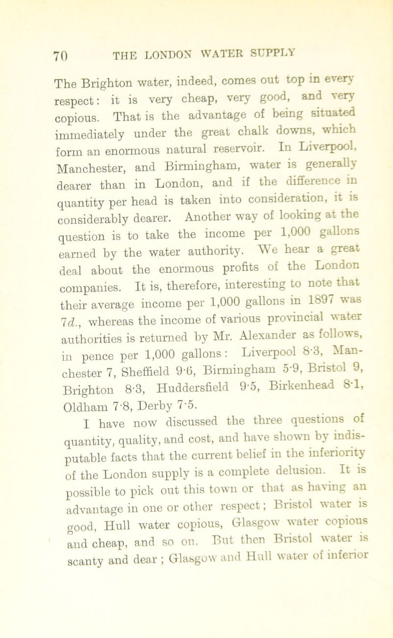 The Brighton water, indeed, comes out top in every respect: it is very cheap, very good, and very copious. That is the advantage of being situated immediately under the great chalk downs, which form an enormous natural reservoir. In Liverpool, Manchester, and Birmingham, water is generally dearer than in London, and if the difference in quantity per head is taken into consideration, it is considerably dearer. Another way of looking at the question is to take the income per 1,000 gallons earned by the water authority. We hear a great deal about the enormous profits of the London companies. It is, therefore, interesting to note that their average income per 1,000 gallons in 1897 v,as Id., whereas the income of various provincial water authorities is returned by Mr. Alexander as follows, in pence per 1,000 gallons : Liverpool 8 3, Man- chester 7, Sheffield 9-6, Birmingham 5-9, Bristol 9, Brighton 8-3, Huddersfield 9 5, Birkenhead 8T, Oldham 7 8, Derby 7-5. I have now discussed the three questions of quantity, quality, and cost, and have shown by indis- putable facts that the current belief in the inferiority of the London supply is a complete delusion. It is possible to pick out this town or that as having an advantage in one or other respect; Bristol water is good, Hull water copious, Glasgow water copious and cheap, and so on. But then Bristol water is scanty and dear ; Glasgow and Hull water of inferior
