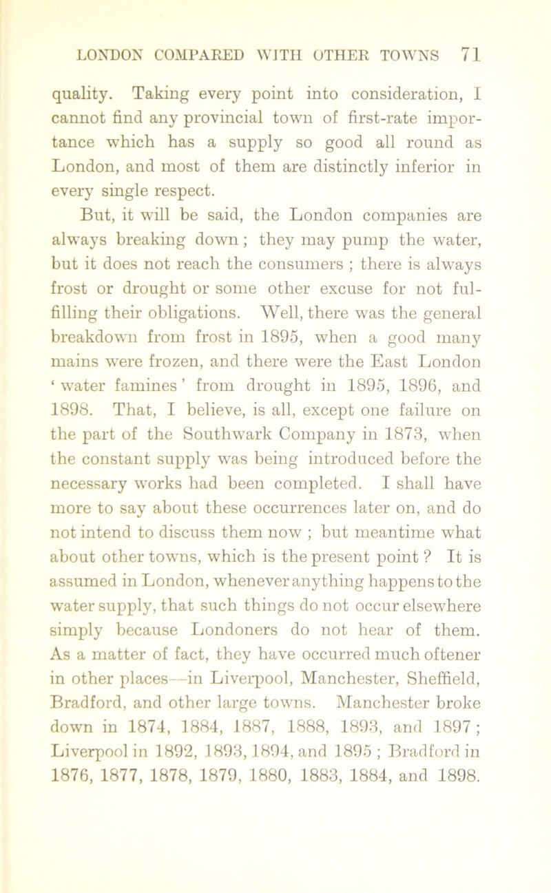 quality. Taking every point into consideration, I cannot find any provincial town of first-rate impor- tance which has a supply so good all round as London, and most of them are distinctly inferior in every single respect. But, it will be said, the London companies are always breaking down; they may pump the water, but it does not reach the consumers ; there is always frost or drought or some other excuse for not ful- filling their obligations. Well, there was the general breakdown from frost in 1895, when a good many mains were frozen, and there were the East London * water famines ’ from drought in 1895, 1896, and 1898. That, I believe, is all, except one failure on the part of the Southwark Company in 1873, when the constant supply was being introduced before the necessary works had been completed. I shall have more to say about these occurrences later on, and do not intend to discuss them now ; but meantime what about other towns, which is the present point ? It is assumed in London, whenever anything happens to the ■water supply, that such things do not occur elsewhere simply because Londoners do not hear of them. As a matter of fact, they have occurred much oftener in other places—in Liverpool, Manchester, Sheffield, Bradford, and other large towns. Manchester broke down in 1874, 1884, 1887, 1888, 1893, and 1897 ; Liverpool in 1892, 1893,1894, and 1895; Bradford in 1876, 1877, 1878, 1879, 1880, 1883, 1884, and 1898.