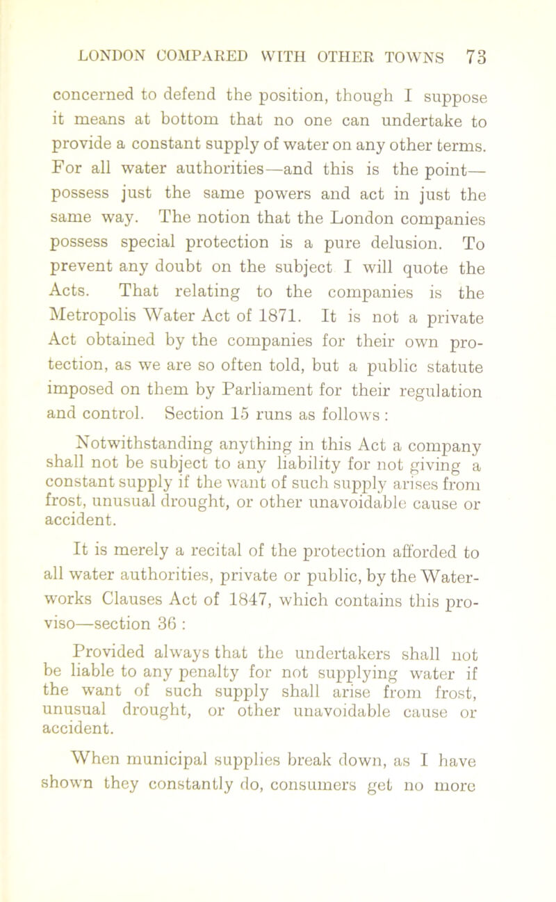 concerned to defend the position, though I suppose it means at bottom that no one can undertake to provide a constant supply of water on any other terms. For all water authorities—and this is the point— possess just the same powers and act in just the same way. The notion that the London companies possess special protection is a pure delusion. To prevent any doubt on the subject I will quote the Acts. That relating to the companies is the Metropolis Water Act of 1871. It is not a private Act obtained by the companies for their own pro- tection, as we are so often told, but a public statute imposed on them by Parliament for their regulation and control. Section 15 runs as follows : Notwithstanding anything in this Act a company shall not be subject to any liability for not giving a constant supply if the want of such supply arises from frost, unusual drought, or other unavoidable cause or accident. It is merely a recital of the protection afforded to all water authorities, private or public, by the Water- works Clauses Act of 1847, which contains this pro- viso—section 36 : Provided always that the undertakers shall not be liable to any penalty for not supplying water if the want of such supply shall arise from frost, unusual drought, or other unavoidable cause or accident. When municipal supplies break down, as I have shown they constantly do, consumers get no more