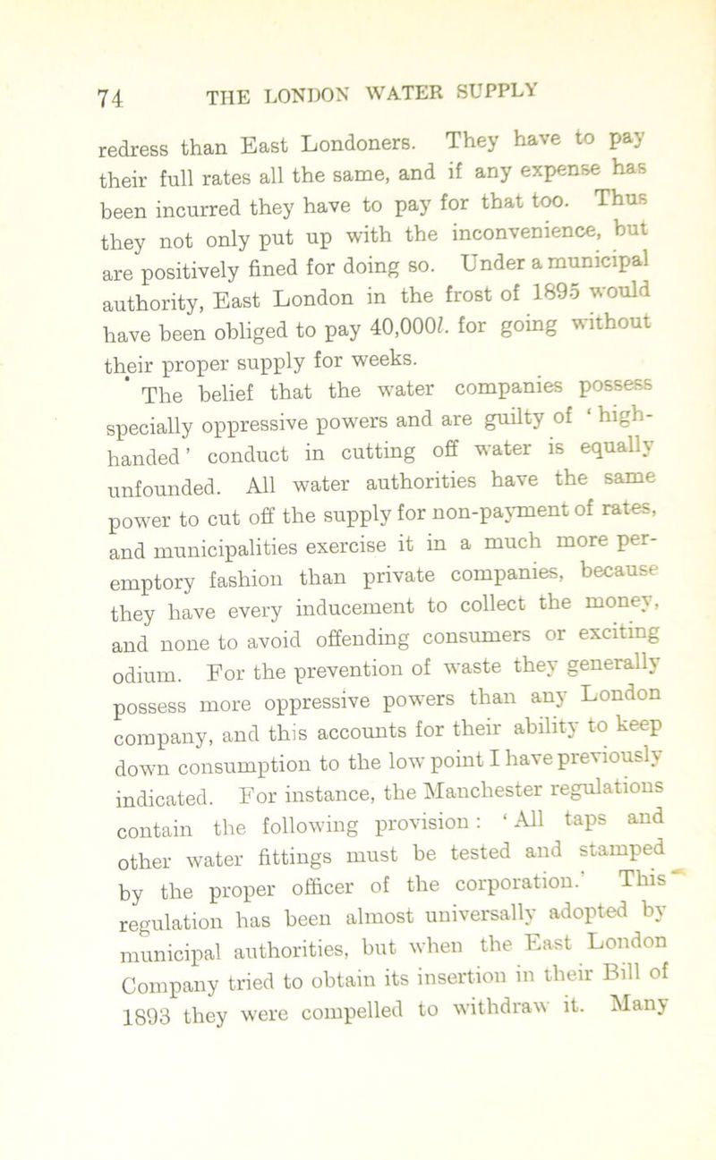 redress than East Londoners. They have to pay their full rates all the same, and if any expense has been incurred they have to pay for that too. Thus they not only put up with the inconvenience, but are positively fined for doing so. Under a municipal authority, East London in the frost of 189o would have been obliged to pay 40,000Z. for going without their proper supply for weeks. ’ The belief that the water companies possess specially oppressive powers and are guilty of ‘ high- handed ’ conduct in cutting off water is equally unfounded. All water authorities have the same power to cut off the supply for non-payment of rates, and municipalities exercise it in a much more per- emptory fashion than private companies, because they have every inducement to collect the money, and none to avoid offending consumers or exciting odium. For the prevention of waste they generally possess more oppressive powers than any London company, and this accounts for their ability to keep down consumption to the low point I have previously indicated. For instance, the Manchester regulations contain the following provision: ‘All taps and other water fittings must be tested and stamped by the proper officer of the corporation. This regulation has been almost universally adopted by municipal authorities, but when the East London Company tried to obtain its insertion in their Bill of 1893 they were compelled to withdraw it. Many