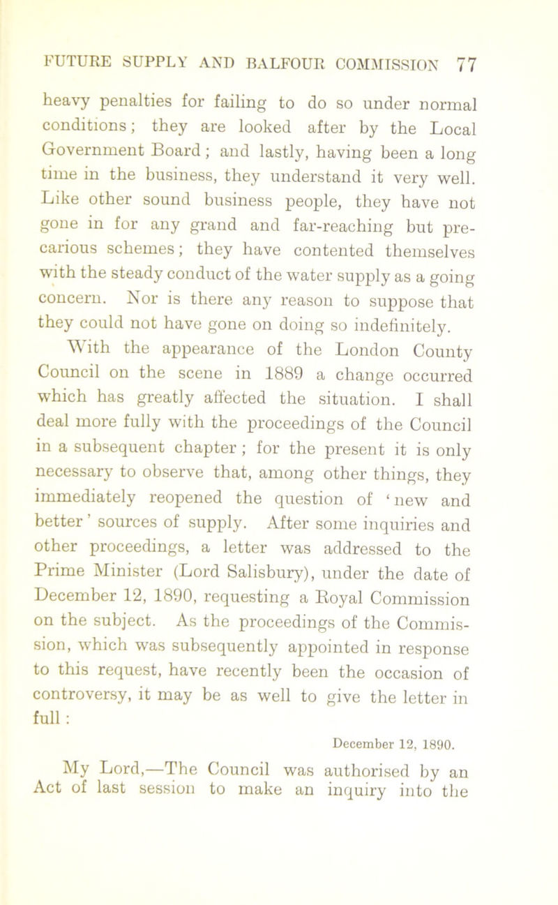 heavy penalties for failing to do so under normal conditions; they are looked after by the Local Government Board; and lastly, having been a long time in the business, they understand it very well. Like other sound business people, they have not gone in for any grand and far-reaching but pre- carious schemes; they have contented themselves with the steady conduct of the water supply as a going concern. Nor is there any reason to suppose that they could not have gone on doing so indefinitely. With the appearance of the London County Council on the scene in 1889 a change occurred which has greatly affected the situation. I shall deal more fully with the proceedings of the Council in a subsequent chapter ; for the present it is only necessary to observe that, among other things, they immediately reopened the question of ‘new and better ’ sources of supply. After some inquiries and other proceedings, a letter was addressed to the Prime Minister (Lord Salisbury), under the date of December 12, 1890, requesting a Royal Commission on the subject. As the proceedings of the Commis- sion, w7hich was subsequently appointed in response to this request, have recently been the occasion of controversy, it may be as well to give the letter in full: December 12, 1890. My Lord,—The Council was authorised by an Act of last session to make an inquiry into the