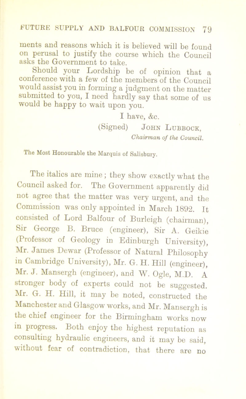 ments and reasons which it is believed will be found on perusal to justify the course which the Council asks the Government to take. Should your Lordship be of opinion that a conference with a few of the members of the Council would assist you in forming a judgment on the matter submitted to you, I need hardly say that some of us would be happy to wait upon you. I have, &c. (Signed) John Lubbock, Chairman of the Council. The Most Honourable the Marquis of Salisbury. The italics are mine ; they show exactly what the Council asked for. The Government apparently did not agree that the matter was very urgent, and the Commission was only appointed in March 1892. It consisted of Lord Balfour of Burleigh (chairman), Sir George B. Bruce (engineer), Sir A. Geikie (Professor of Geology in Edinburgh University), Mr. James Dewar (Professor of Natural Philosophy in Cambridge University), Mr. G. H. Hill (engineer), Mr. J. Mansergh (engineer), and W. Ogle, M.D. A stronger body of experts could not be suggested. Mr. G. H. Hill, it may be noted, constructed the Manchester and Glasgow works, and Mr. Mansergh is the chief engineer for the Birmingham works now in piogress. Both enjoy the highest reputation as consulting hydraulic engineers, and it may be said, without fear of contradiction, that there are no