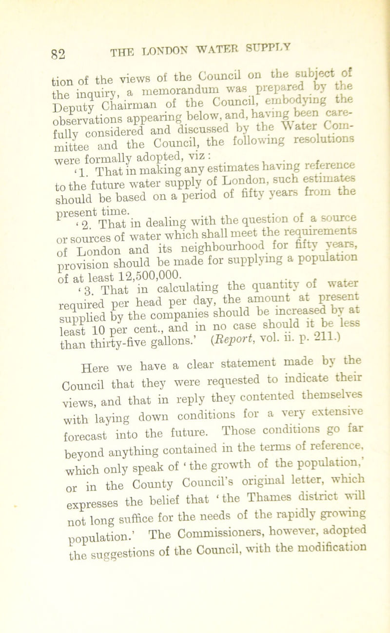 tion of the views of the Council on the subject of the inquiry, a memorandum was prepared by the Deputy Chairman of the Council, embodying the observations appearing below and, havmg been care- fullv considered and discussed by the Water Com- mittee and the Council, the following resolutions were formally adopted, viz . ‘1. That in making any estimates having reference to the future water supply of London, such estimates should be based on a period of fifty years from the presen ^ m dealing with the question of a source or sources of water which shall meet the requirements of London and its neighbourhood for fifty years, provision should he made for supplying a population of at least 12,500,000. _ 13 That in calculating the quantity of w ater required per head per day, the amount at present supplied by the companies should be increased by at least 10 per cent., and in no case should it be less than thirty-five gallons.’ (Report, vol. u. P- -ID Here we have a clear statement made b\ the Council that they were requested to mdicate their views, and that in reply they contented themselves with laying down conditions for a very extensive forecast into the future. Those conditions go far beyond anything contained in the terms of reference, which only speak of ‘ the growth of the population.’ or in the County Council’s original letter, which expresses the belief that ‘the Thames district will not long suffice for the needs of the rapidly growing population.’ The Commissioners, however, adopted the suggestions of the Council, with the modification