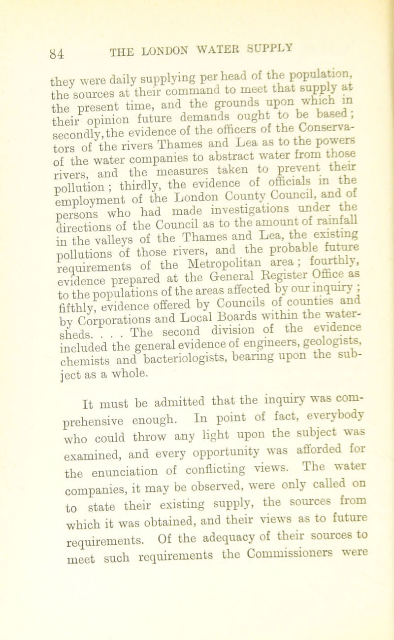 they were daily supplying per head of the population the sources at their command to meet that suppl} at the present time, and the grounds upon which in their opinion future demands ought to be based , secondly, the evidence of the officers of the Conserva- tors of the rivers Thames and Lea as to the powers of the water companies to abstract water from those rivers and the measures taken to prevent their pollution ; thirdly, the evidence of officials in the employment of the London County Council, and of persons who had made investigations under the directions of the Council as to the amount of rainfall in the valleys of the Thames and Lea, the existmg pollutions of those rivers, and the probable future requirements of the Metropolitan area; fourthly, evidence prepared at the General Register Office as to the populations of the areas affected by our inquiry ; fifthly, evidence offered by Councils of counties an by Corporations and Local Boards within the water- sheds. . • The second division of the evidence included the general evidence of engineers, geologists, chemists and bacteriologists, bearing upon the sub- ject as a whole. It must be admitted that the inquiry was com- prehensive enough. In point of fact, evert bod> who could throw any light upon the subject was examined, and every opportunity was afforded for the enunciation of conflicting views. The water companies, it may be observed, were only called on to state their existing supply, the sources from which it was obtained, and their views as to future requirements. Of the adequacy of their sources to meet such requirements the Commissioners were