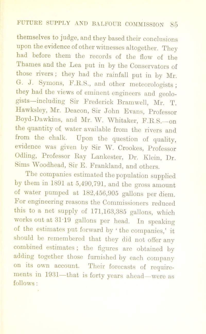 themselves to judge, and they based their conclusions upon the evidence of other witnesses altogether. They had before them the records of the flow of the Thames and the Lea put in by the Conservators of those rivers ; they had the rainfall put in by Mr. G. J. Symons, F.R.S., and other meteorologists; they had the views of eminent engineers and geolo- gists—including Sir Frederick Bramwell, Mr. T. Hawksley, Mr. Deacon, Sir John Evans, Professor Boyd-Dawkins, and Mr. W. Whitaker, F.R.S.—on the quantity of water available from the rivers and from the chalk. Upon the question of quality, evidence was given by Sir W. Crookes, Professor Odling, Professor Ray Lankester, Dr. Klein, Dr. Sims Woodhead, Sir E. Frankland, and others. The companies estimated the population supplied by them in 1891 at 5,490,791, and the gross amount of water pumped at 182,456,905 gallons per diem. For engineering reasons the Commissioners reduced this to a net supply of 171,163,385 gallons, which works out at 31 T9 gallons per head. In speaking of the estimates put forward by ‘ the companies,’ it should be remembered that they did not offer any combined estimates ; the figures are obtained by adding together those furnished by each company on its own account. Their forecasts of require- ments in 1931—that is forty years ahead—were as follows :