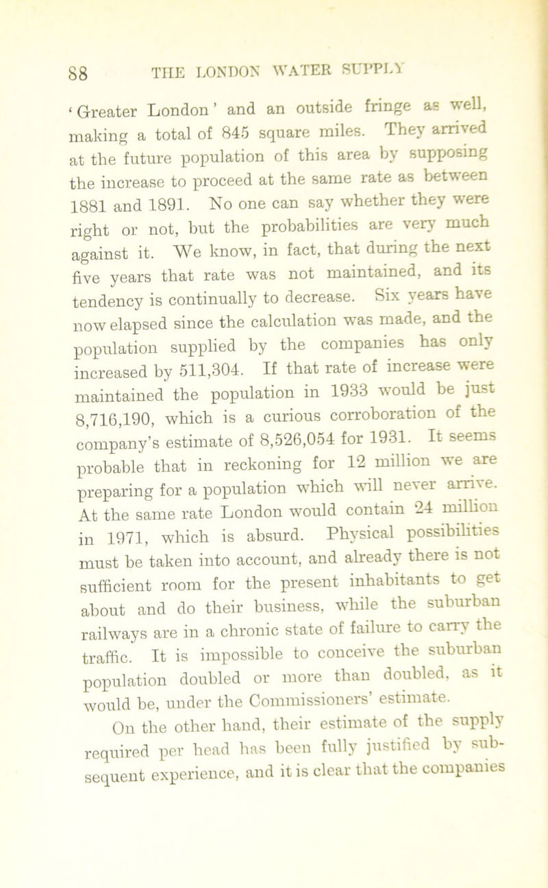 ‘Greater London’ and an outside fringe as well, making a total of 845 square miles. They arrived at the future population of this area by supposing the increase to proceed at the same rate as between 1881 and 1891. No one can say whether they were right or not, but the probabilities are very much against it. We know, in fact, that during the next five years that rate was not maintained, and its tendency is continually to decrease. Six years have now elapsed since the calculation was made, and the population supplied by the companies has only increased by 511,304. If that rate of increase were maintained the population in 1933 would be just 8,716,190, which is a curious corroboration of the company’s estimate of 8,526,054 for 1931. It seems probable that in reckoning for 12 million we are preparing for a population which will never arrive. At the same rate London would contain 24 million in 1971, which is absurd. Physical possibilities must be taken into account, and already there is not sufficient room for the present inhabitants to get about and do their business, while the suburban railways are in a chronic state of failure to carry the traffic. It is impossible to conceive the suburban population doubled or more than doubled, as it would be, under the Commissioners’ estimate. On the other hand, their estimate of the supply required per head has been fully justified by sub- sequent experience, and it is clear that the companies