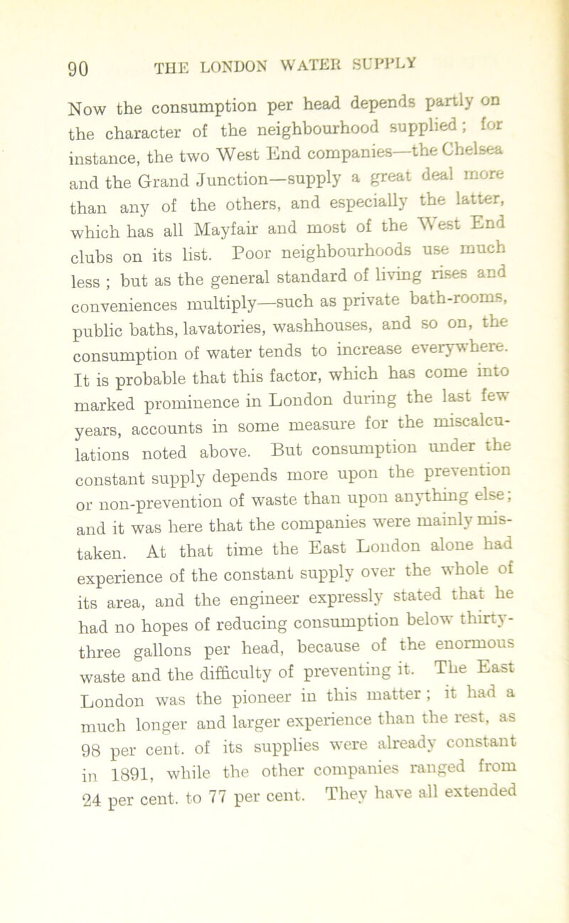 Now the consumption per head depends partly on the character of the neighbourhood supplied; for instance, the two West End companies—the Chelsea and the Grand Junction—supply a great deal more than any of the others, and especially the latter, which has all Mayfair and most of the West End clubs on its list. Poor neighbourhoods use much less ; but as the general standard of living rises and conveniences multiply—such as private bath-rooms, public baths, lavatories, washhouses, and so on, the consumption of water tends to increase everywhere. It is probable that this factor, which has come mto marked prominence in London during the last fev. years, accounts in some measure for the miscalcu- lations noted above. But consumption under the constant supply depends more upon the p^ ention or non-prevention of waste than upon am thing else, and it was here that the companies were mainly mis- taken. At that time the East London alone had experience of the constant supply over the whole of its area, and the engineer expressly stated that he had no hopes of reducing consumption below thirty- three gallons per head, because of the enormous waste and the difficulty of preventing it. The East London was the pioneer in this matter ; it had a much longer and larger experience than the rest, as 98 per cent, of its supplies were already constant in 1891, while the other companies ranged from 24 per cent, to 77 per cent. They have all extended