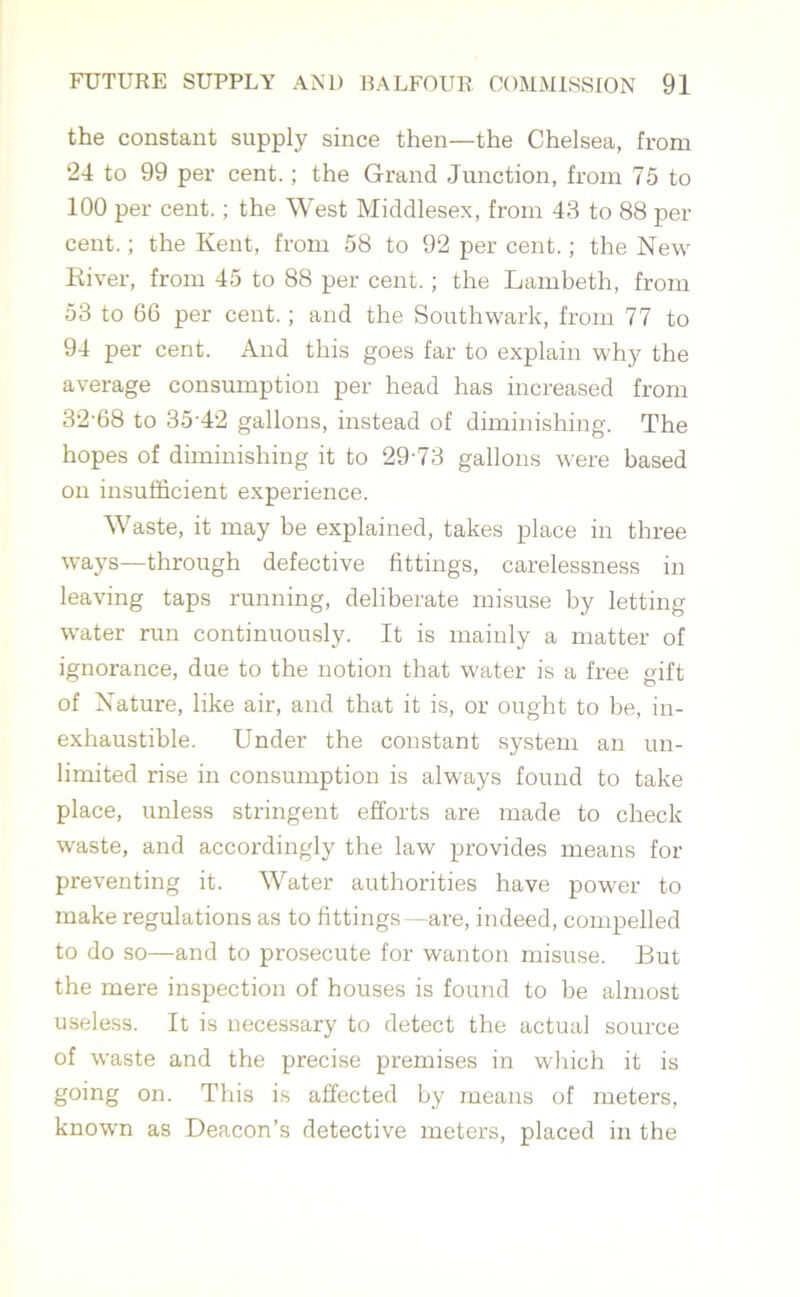 the constant supply since then—the Chelsea, from 24 to 99 per cent.; the Grand Junction, from 75 to 100 per cent.; the West Middlesex, from 43 to 88 per cent.; the Kent, from 58 to 92 per cent.; the New River, from 45 to 88 per cent.; the Lambeth, from 53 to 66 per cent.; and the Southwark, from 77 to 94 per cent. And this goes far to explain why the average consumption per head has increased from 32-68 to 35-42 gallons, instead of diminishing. The hopes of diminishing it to 29-73 gallons were based on insufficient experience. Waste, it may be explained, takes place in three ways—through defective fittings, carelessness in leaving taps running, deliberate misuse by letting water run continuously. It is mainly a matter of ignorance, due to the notion that water is a free gift of Nature, like air, and that it is, or ought to be, in- exhaustible. Under the constant system an un- limited rise in consumption is always found to take place, unless stringent efforts are made to check waste, and accordingly the law provides means for preventing it. Water authorities have power to make regulations as to fittings —are, indeed, compelled to do so—and to prosecute for wanton misuse. But the mere inspection of houses is found to be almost useless. It is necessary to detect the actual source of waste and the precise premises in which it is going on. This is affected by means of meters, known as Deacon’s detective meters, placed in the