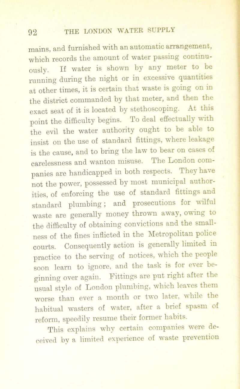 mains, and furnished with an automatic arrangement, which records the amount of water passing continu- ously. If water is shown by any meter to be running during the night or in excessive quantities at other times, it is certain that waste is going on in the district commanded by that meter, and then the exact seat of it is located by stethoscoping. At this point the difficulty begins. To deal effectually with the evil the water authority ought to be able to insist on the use of standard fittings, where leakage is the cause, and to bring the law to bear on cases of carelessness and wanton misuse. The London com- panies are handicapped in both respects. They have not the power, possessed by most municipal author- ities, of enforcing the use of standard fittings and standard plumbing; and prosecutions for wilful waste are generally money thrown away, owing to the difficulty of obtaining convictions and the small- ness of the fines inflicted in the Metropolitan police courts. Consequently action is generally limited in practice to the serving of notices, which the people soon learn to ignore, and the task is for ever be- ginning over again. Fittings are put right after the usual style of London plumbing, which leaves them worse than ever a month or two later, while the habitual wasters of water, after a brief spasm of reform, speedily resume their former habits. This explains why certain companies were de- ceived by a limited experience of waste prevention