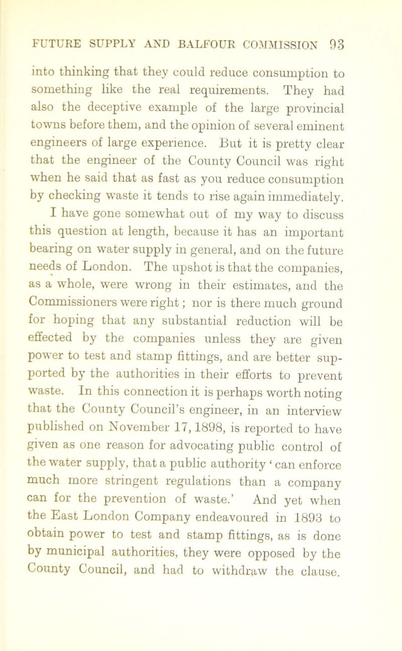 into thinking that they could reduce consumption to something like the real requirements. They had also the deceptive example of the large provincial towns before them, and the opinion of several eminent engineers of large experience. But it is pretty clear that the engineer of the County Council was right when he said that as fast as you reduce consumption by checking waste it tends to rise again immediately. I have gone somewhat out of my way to discuss this question at length, because it has an important bearing on water supply in general, and on the future needs of London. The upshot is that the companies, as a whole, were wrong in their estimates, and the Commissioners were right; nor is there much ground for hoping that any substantial reduction will be effected by the companies unless they are given power to test and stamp fittings, and are better sup- ported by the authorities in their efforts to prevent waste. In this connection it is perhaps worth noting that the County Council’s engineer, in an interview published on November 17,1898, is reported to have given as one reason for advocating public control of the water supply, that a public authority ‘ can enforce much more stringent regulations than a company can for the prevention of waste.’ And yet when the East London Company endeavoured in 1893 to obtain power to test and stamp fittings, as is done by municipal authorities, they were opposed by the County Council, and had to withdraw the clause.