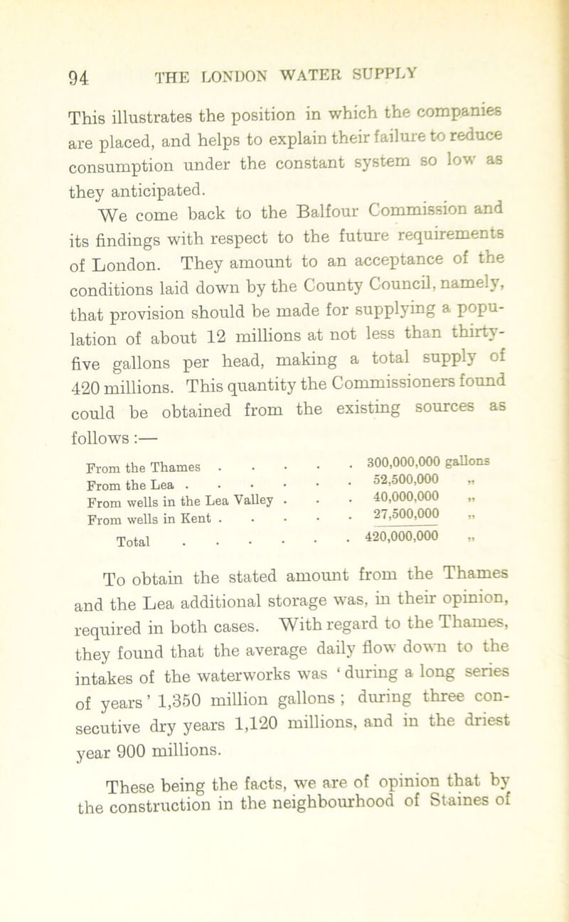 This illustrates the position in which the companies are placed, and helps to explain their failure to reduce consumption under the constant system so low as they anticipated. We come hack to the Balfour Commission and its findings with respect to the future requirements of London. They amount to an acceptance of the conditions laid down by the County Council, namely, that provision should be made for supplying a popu- lation of about 12 millions at not less than thirty- five gallons per head, making a total supply of 420 millions. This quantity the Commissioners found could be obtained from the existing sources as follows:— From the Thames . From the Lea . From wells in the Lea Valley From wells in Kent . Total 300.000. 000 gallons 52.500.000 40,000,000 27.500.000 420.000. 000 To obtain the stated amount from the Thames and the Lea additional storage was, in theii opinion, required in both cases. With regard to the Thames, they found that the average daily flow down to the intakes of the waterworks was ‘ during a long series of years ’ 1,350 million gallons ; during three con- secutive dry years 1,120 millions, and in the driest year 900 millions. These being the facts, we are of opinion that by the construction in the neighbourhood of Staines of