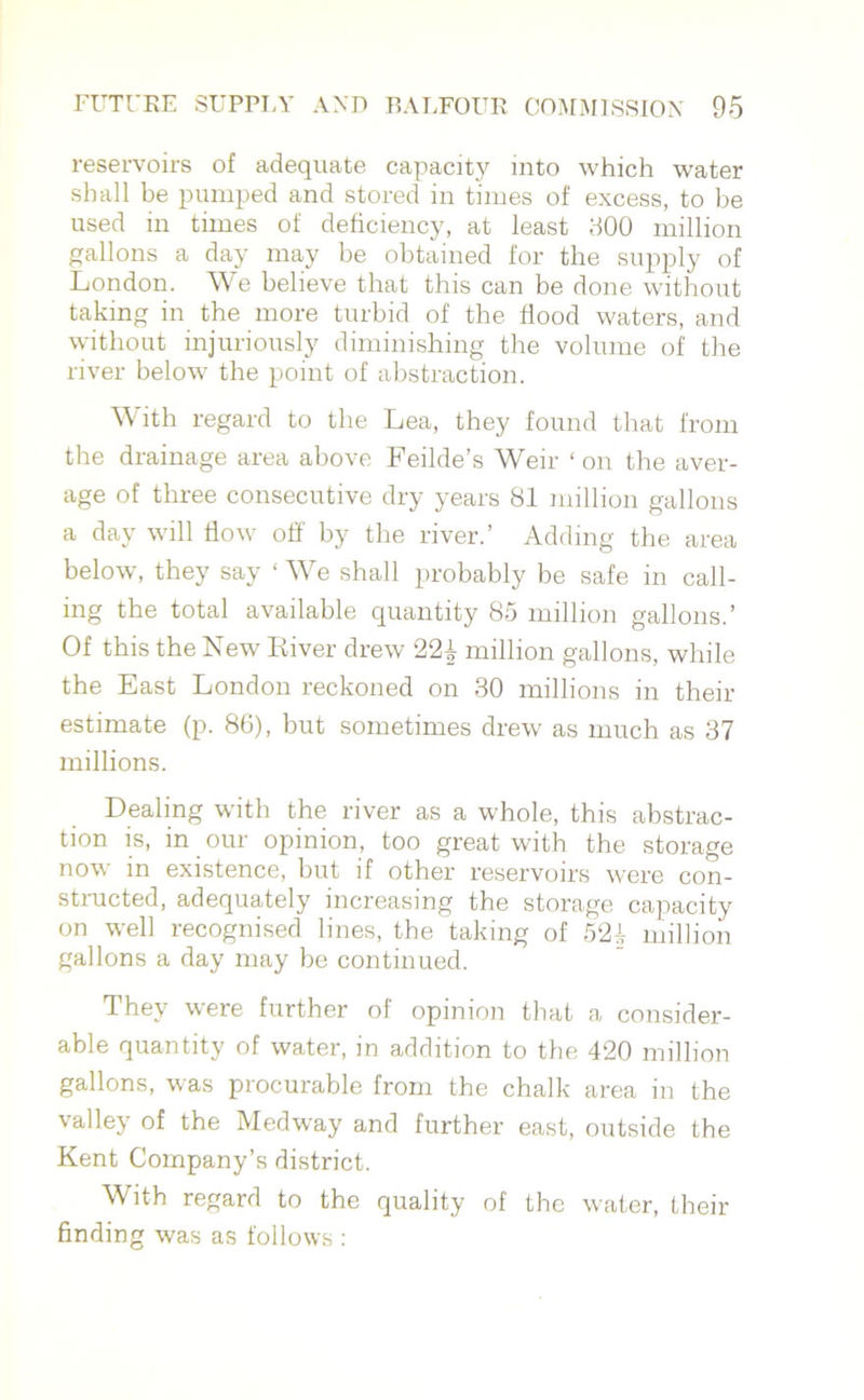 reservoirs of adequate capacity into which water shall be pumped and stored in times of excess, to be used in times of deficiency, at least 800 million gallons a day may be obtained for the supply of London. We believe that this can be done without taking in the more turbid of the flood waters, and without injuriously diminishing the volume of the river below the point of abstraction. W ith regard to the Lea, they found that from the drainage area above Feilde’s Weir ‘ on the aver- age of three consecutive dry years 81 million gallons a day will flow off by the river.’ Adding the area below, they say ‘ We shall probably be safe in call- ing the total available quantity 85 million gallons.’ Of this the New Kiver drew 22\ million gallons, while the East London reckoned on 30 millions in their estimate (p. 86), but sometimes drew as much as 37 millions. Dealing with the river as a whole, this abstrac- tion is, in our opinion, too great with the storage now in existence, but if other reservoirs were con- structed, adequately increasing the storage capacity on well recognised lines, the taking of 52i million gallons a day may be continued. They were further of opinion that a consider- able quantity of water, in addition to the 420 million gallons, was procurable from the chalk area in the valley of the Medway and further east, outside the Kent Company’s district. With regard to the quality of the water, their finding was as follows :