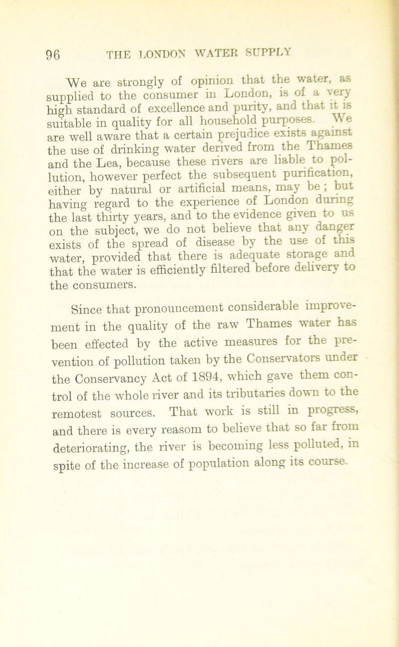 We are strongly of opinion that the water, as supplied to the consumer in London, is of a very high standard of excellence and purity, and that it is suitable in quality for all household purposes. We are well aware that a certain prejudice exists against the use of drinking water derived from the Thames and the Lea, because these rivers are liable to pol- lution, however perfect the subsequent purification, either by natural or artificial means, may be ; but having regard to the experience of London during the last thirty years, and to the evidence given to us on the subject, we do not believe that any danger exists of the spread of disease by the use of this water, provided that there is adequate storage and that the water is efficiently filtered before delivery to the consumers. Since that pronouncement considerable improve- ment in the quality of the raw Thames water has been effected by the active measures for the pre- vention of pollution taken by the Conservators under the Conservancy Act of 1894, which gave them con- trol of the whole river and its tributaries down to the remotest sources. That work is still in piogie&b, and there is every reasom to believe that so far from deteriorating, the river is becoming less polluted, in spite of the increase of population along its course.